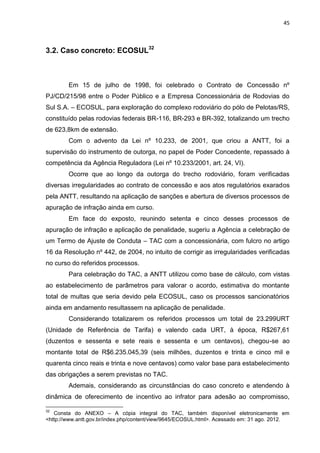 45
3.2. Caso concreto: ECOSUL32
Em 15 de julho de 1998, foi celebrado o Contrato de Concessão nº
PJ/CD/215/98 entre o Poder Público e a Empresa Concessionária de Rodovias do
Sul S.A. – ECOSUL, para exploração do complexo rodoviário do pólo de Pelotas/RS,
constituído pelas rodovias federais BR-116, BR-293 e BR-392, totalizando um trecho
de 623,8km de extensão.
Com o advento da Lei nº 10.233, de 2001, que criou a ANTT, foi a
supervisão do instrumento de outorga, no papel de Poder Concedente, repassado à
competência da Agência Reguladora (Lei nº 10.233/2001, art. 24, VI).
Ocorre que ao longo da outorga do trecho rodoviário, foram verificadas
diversas irregularidades ao contrato de concessão e aos atos regulatórios exarados
pela ANTT, resultando na aplicação de sanções e abertura de diversos processos de
apuração de infração ainda em curso.
Em face do exposto, reunindo setenta e cinco desses processos de
apuração de infração e aplicação de penalidade, sugeriu a Agência a celebração de
um Termo de Ajuste de Conduta – TAC com a concessionária, com fulcro no artigo
16 da Resolução nº 442, de 2004, no intuito de corrigir as irregularidades verificadas
no curso do referidos processos.
Para celebração do TAC, a ANTT utilizou como base de cálculo, com vistas
ao estabelecimento de parâmetros para valorar o acordo, estimativa do montante
total de multas que seria devido pela ECOSUL, caso os processos sancionatórios
ainda em andamento resultassem na aplicação de penalidade.
Considerando totalizarem os referidos processos um total de 23.299URT
(Unidade de Referência de Tarifa) e valendo cada URT, à época, R$267,61
(duzentos e sessenta e sete reais e sessenta e um centavos), chegou-se ao
montante total de R$6.235.045,39 (seis milhões, duzentos e trinta e cinco mil e
quarenta cinco reais e trinta e nove centavos) como valor base para estabelecimento
das obrigações a serem previstas no TAC.
Ademais, considerando as circunstâncias do caso concreto e atendendo à
dinâmica de oferecimento de incentivo ao infrator para adesão ao compromisso,
32
Consta do ANEXO – A cópia integral do TAC, também disponível eletronicamente em
<http://www.antt.gov.br/index.php/content/view/9645/ECOSUL.html>. Acessado em: 31 ago. 2012.
 