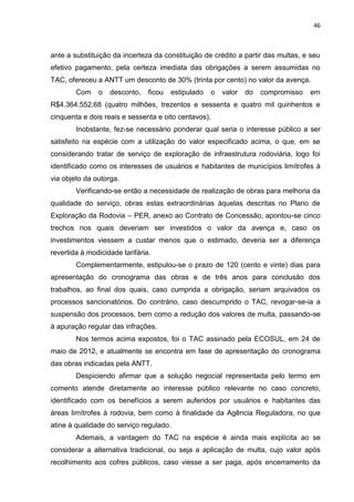 46
ante a substituição da incerteza da constituição de crédito a partir das multas, e seu
efetivo pagamento, pela certeza imediata das obrigações a serem assumidas no
TAC, ofereceu a ANTT um desconto de 30% (trinta por cento) no valor da avença.
Com o desconto, ficou estipulado o valor do compromisso em
R$4.364.552,68 (quatro milhões, trezentos e sessenta e quatro mil quinhentos e
cinquenta e dois reais e sessenta e oito centavos).
Inobstante, fez-se necessário ponderar qual seria o interesse público a ser
satisfeito na espécie com a utilização do valor especificado acima, o que, em se
considerando tratar de serviço de exploração de infraestrutura rodoviária, logo foi
identificado como os interesses de usuários e habitantes de municípios limítrofes à
via objeto da outorga.
Verificando-se então a necessidade de realização de obras para melhoria da
qualidade do serviço, obras estas extraordinárias àquelas descritas no Plano de
Exploração da Rodovia – PER, anexo ao Contrato de Concessão, apontou-se cinco
trechos nos quais deveriam ser investidos o valor da avença e, caso os
investimentos viessem a custar menos que o estimado, deveria ser a diferença
revertida à modicidade tarifária.
Complementarmente, estipulou-se o prazo de 120 (cento e vinte) dias para
apresentação do cronograma das obras e de três anos para conclusão dos
trabalhos, ao final dos quais, caso cumprida a obrigação, seriam arquivados os
processos sancionatórios. Do contrário, caso descumprido o TAC, revogar-se-ia a
suspensão dos processos, bem como a redução dos valores de multa, passando-se
à apuração regular das infrações.
Nos termos acima expostos, foi o TAC assinado pela ECOSUL, em 24 de
maio de 2012, e atualmente se encontra em fase de apresentação do cronograma
das obras indicadas pela ANTT.
Despiciendo afirmar que a solução negocial representada pelo termo em
comento atende diretamente ao interesse público relevante no caso concreto,
identificado com os benefícios a serem auferidos por usuários e habitantes das
áreas limítrofes à rodovia, bem como à finalidade da Agência Reguladora, no que
atine à qualidade do serviço regulado.
Ademais, a vantagem do TAC na espécie é ainda mais explícita ao se
considerar a alternativa tradicional, ou seja a aplicação de multa, cujo valor após
recolhimento aos cofres públicos, caso viesse a ser paga, após encerramento da
 