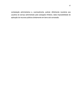 47
contestação administrativa e, eventualmente, judicial, dificilmente reverteria aos
usuários do serviço administrado pela outorgada infratora, dada impossibilidade de
aplicação de recursos públicos diretamente em bens sob concessão.
 