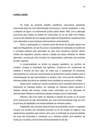 48
CONCLUSÃO
Ao longo do presente trabalho acadêmico, procuramos apresentar
instrumento típico da nova Administração Consensual: o acordo substitutivo, o qual,
a despeito de figurar no ordenamento jurídico pátrio desde 1990, com a alteração
promovida pelo Código de Defesa do Consumidor na Lei de Ação Civil Pública,
nunca foi tão debatido até sua adoção pelas Agências Reguladoras, especificamente
como alternativa a seus processos administrativos sancionadores.
Como a participação e o controle social são tônica da atuação regular das
Agências Reguladoras, do que faz prova a necessidade de realização de audiências
e consultas públicas para aprovação de seus atos normativos (quando afetem
direitos dos regulados), pareceu natural a adoção por essas entidades de método
alternativo, consensual, para correção de irregularidades verificadas nas condutas
do setor regulado.
A consensualidade no âmbito da atuação regulatório, ao contrário de
constituir ameaça à autoridade das agências, constitui-se em fundamente de
validade e eficácia de seus atos, de modo que a substituição de processos
sancionatórios em curso por compromissos de ajustamento conduta colabora para a
individualização do agir administrativo na espécie, bem como permite identificar o
interesse público que deve ser satisfeito como resultado da avença com o infrator.
Nesse ponto, revela-se o acordo substitutivo como verdadeira ferramenta na
descoberta do interesse público, em oposição ao interesse público genérico e
abstrato retirado das normas, muitas vezes confundido com os interesses da
Administração Pública em detrimento daquele vantajoso para a coletividade.
Ademais, não é por caber ao regulador a eleição da sanção ou do acordo
como instrumento do agir administrativo que essa discricionariedade foge ao crivo
do princípio da legalidade e da indisponibilidade do interesse público.
Englobados tais princípios pelo princípio da juridicidade, deverá o regulador
vincular sua escolha aos standards previstos na lei de criação da Agência, aos
regulamentos expedidos pela mesma, bem como à verificação da proporcionalidade
em suas três dimensões e, sobretudo, se o interesse público será satisfeito, de
modo que, na prática, não há tanta discricionariedade em tal ato.
 