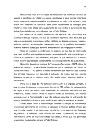 49
Destacamos ainda a necessidade de oferecimento de incentivos para que se
garanta a aderência do infrator ao acordo substitutivo e seus termos, incentivos
esses usualmente consubstanciados em descontos no valor total esperado para
multas que poderiam ser aplicadas, bem como possibilidade de indicação pelo
infrator do meio mais eficaz para ajustamento de sua conduta e cumprimento das
obrigações estabelecidas negocialmente com o Poder Público.
Os dividendos do acordo substitutivo, em verdade, são distribuídos aos
usuários do serviço regulado, vez que ao se celebrar acordos o valor de multas que
não necessariamente reverteria aos cofres públicos, ou desses ao serviço regulado,
pode ser destinado a intervenções diretas para melhoria da qualidade dos serviços,
aumento da oferta ou redução de tarifa, extraordinárias às obrigações do infrator.
Cabe ao regulador a ponderação, na espécie, de que tipo de intervenção
será mais benéfica aos usuários do serviço, acordando então sua execução com o
infrator e acompanhando seu andamento, sob pena de que, descumprido o acordo,
voltem a correr os processos sancionatórios suspensos pelo termo de ajustamento.
No âmbito da Agência Nacional de Transportes Terrestres – ANTT, objeto de
análise no capítulo 3, a experiência demonstrou que a celebração de Termo de
Ajuste de Conduta – TAC permite o melhor atendimento aos interesses dos usuários
dos serviços regulados, em oposição à aplicação de multas que não apenas
deixavam de corrigir a conduta, como não sendo pagas, tornavam ineficaz o
instrumento.
Prova isso o caso do TAC celebrado entre ANTT e a empresa ECOSUL, a
qual em troca de desconto num montante de mais de R$6 milhões de reais que teria
de pagar a título de multas, caso concluídos os processos sancionatórios em
andamento, aceitou realizar obras na rodovia objeto da concessão, em trechos
acordados com a Administração e que não estavam previstos no instrumento de
outorga, beneficiando diretamente os usuários pela melhoria no acesso ao serviço.
Sendo assim, deve a Administração fomentar a adoção de instrumentos
consensuais como forma de identificar e satisfazer o interesse público afetado por
uma conduta irregular, e se espera que, para tanto, com o exemplo das Agências
Reguladoras, a cobrança para difusão de meios consensuais de atuação
administrativa venha da própria sociedade organizada, a fim de que veja garantidos
seus direitos fundamentais perante o Poder Público.
 