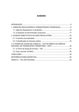 SUMÁRIO
INTRODUÇÃO ............................................................................................................6
1. AGÊNCIAS REGULADORAS E ADMINISTRAÇÃO CONSENSUAL......................8
1.1. Agências Reguladoras na atualidade..............................................................12
1.2. O despertar da Administração consensual .....................................................17
2. ACORDO SUBSTITUTIVO NA AÇÃO REGULATÓRIA........................................24
2.1. O caminho da juridicidade...............................................................................28
2.2. A identificação do interesse público................................................................34
3. O TERMO DE AJUSTE DE CONDUTA – TAC NO ÂMBITO DA AGÊNCIA
NACIONAL DE TRANSPORTES TERRESTRES – ANTT........................................40
3.1. O Termo de Ajuste de Conduta – TAC ...........................................................41
3.2. Caso concreto: ECOSUL ................................................................................45
CONCLUSÃO............................................................................................................48
REFERÊNCIAS BIBLIOGRÁFICAS..........................................................................50
ANEXO A – TAC ANTT/ECOSUL .............................................................................53
 