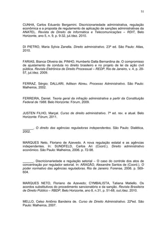 51
CUNHA, Carlos Eduardo Bergamini. Discricionariedade administrativa, regulação
econômica e a proposta de regulamento de aplicação de sanções administrativas da
ANATEL. Revista de Direito de Informática e Telecomunicações – RDIT, Belo
Horizonte, ano 5, n. 9, p. 9-32, jul./dez. 2010.
DI PIETRO, Maria Sylvia Zanella. Direito administrativo. 23ª ed. São Paulo: Atlas,
2010.
FARIAS, Bianca Oliveira de; PINHO, Humberto Dalla Bernardina de. O compromisso
de ajustamento de conduta no direito brasileiro e no projeto de lei da ação civil
pública. Revista Eletrônica de Direito Processual – REDP, Rio de Janeiro, v. 4, p. 29-
57, jul./dez. 2009.
FERRAZ, Sérgio; DALLARI, Adilson Abreu. Processo Administrativo. São Paulo:
Malheiros, 2002.
FERREIRA, Daniel. Teoria geral da infração administrativa a partir da Constituição
Federal de 1988. Belo Horizonte: Fórum, 2009.
JUSTEN FILHO, Marçal. Curso de direito administrativo. 7ª ed. rev. e atual. Belo
Horizonte: Fórum, 2011.
______. O direito das agências reguladoras independentes. São Paulo: Dialética,
2002.
MARQUES Neto, Floriano de Azevedo. A nova regulação estatal e as agências
independentes. In: SUNDFELD, Carlos Ari (Coord.). Direito administrativo
econômico. São Paulo: Malheiros, 2006. p. 72-98.
______. Discricionariedade e regulação setorial – O caso do controle dos atos de
concentração por regulador setorial. In: ARAGÃO, Alexandre Santos de (Coord.). O
poder normativo das agências reguladoras. Rio de Janeiro: Forense, 2006. p. 569-
604.
MARQUES NETO, Floriano de Azevedo; CYMBALISTA, Tatiana Matiello. Os
acordos substitutivos do procedimento sancionatório e da sanção. Revista Brasileira
de Direito Público – RBDP, Belo Horizonte, ano 8, n.31, p. 51-68, out./dez. 2010.
MELLO, Celso Antônio Bandeira de. Curso de Direito Administrativo. 22ªed. São
Paulo: Malheiros, 2007.
 