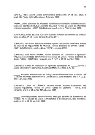 52
OSÓRIO, Fábio Medina. Direito administrativo sancionador. 3ª ed. rev., atual. e
ampl. São Paulo: Editora Revista dos Tribunais, 2009.
PALMA, Juliana Bonacorsi de. Processo regulatório sancionador e consensualidade:
análise do acordo substitutivo no âmbito da Anatel. Revista de Direito de Informática
e Telecomunicações – RDIT, Belo Horizonte, ano 5, n. 8, p. 7-38, jan./jun. 2010.
RODRIGUES, Geisa de Assis. Ação civil pública e termo de ajustamento de conduta:
teoria e prática. 3ª ed. Rio de Janeiro: Forense, 2011.
SCHIRATO, Vitor Rhein. Discricionariedade e poder sancionador: uma breve análise
da proposta de regulamento da ANATEL. Revista Brasileira de Direito Público –
RBDP, Belo Horizonte, ano 6, n.23, p. 103-121, out./dez. 2008.
SCHIRATO, Vitor Rhein; PALMA, Juliana Bonacorsi de. Consenso e legalidade:
vinculação da atividade administrativa consensual ao Direito. Revista Brasileira de
Direito Público – RBDP, Belo Horizonte, ano 7, n.27, p. 67-93, out./dez. 2009.
SUNDFELD, Carlos Ari. Introdução às agências reguladoras. In: ______ (Coord.).
Direito administrativo econômico. São Paulo: Malheiros, 2006. p. 17-38.
______. Processo administrativo: um diálogo necessário entre Estado e cidadão. A&
C Revista de Direito Administrativo e Constitucional, Belo Horizonte, ano 6, n. 23, p.
39-51, jan./mar. 2006.
SUNDFELD, Carlos Ari; CÂMARA, Jacintho Arruda. Acordos substitutivos nas
sanções regulatórias. Revista de Direito Público da Economia – RDPE, Belo
Horizonte, ano 9, n. 34, p. 133-151, abr./jun. 2011.
______. O devido processo administrativo na execução de termo de ajustamento de
conduta. A& C Revista de Direito Administrativo e Constitucional, Belo Horizonte,
ano 8, n. 31, p. 90-95, jan./mar. 2008.
 