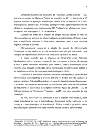 7
Consoante levantamento do relatório do Tribunal de Contas da União – TCU,
referente às contas do Governo Federal no exercício de 20111
, feito junto a 17
órgãos e entidade de regulação e fiscalização federal, entre os anos de 2008 e 2011
foram aplicadas cerca de 997 mil multas, correspondendo a aproximadamente R$29
bilhões em penalidades dos quais apenas R$1,7 bilhão foram efetivamente pagos,
ou seja um índice de apenas 5,7% de efetividade.
Questiona-se então se o modelo de sanção clássico atende de fato ao
interesse público ou somente ao afã arrecadatório da Administração Pública, o que
ante a ineficiência reiterada do instrumento parece-nos levar a uma resposta
negativa a ambas as dúvidas.
Alternativamente, sugere-se a adoção do modelo de Administração
Consensual, o qual detém no acordo substitutivo seu principal instrumento para
correção de irregularidades, cessação de condutas e reparação de danos.
É nesse contexto que a utilização da ferramenta pelas Agências
Regulatórias contribui para sua consagração, vez que a essas entidades não apenas
é dado o poder normativo necessário para balizá-lo, como a participação social
inerente a sua atuação contribuição para a identificação do real interesse público a
ser satisfeito como fruto da avença entre Administração e infrator.
Com vistas a apresentar o instituto e mostrar sua importância para o Direito
Administrativo contemporâneo o presente trabalho foi dividido em três capítulos: i)
trata do papel das Agências Reguladoras no contexto da Administração Consensual;
ii) apresenta as características dos acordos substitutivos, bem como as críticas feitas
ao instrumento; e, iii) descreve o exemplo do Termo de Ajuste de Conduta – TAC da
Agência Nacional de Transportes Terrestres – ANTT, com caso concreto de sua
celebração.
Ao final, apresentar-se-á conclusão a todo o exposto, mas desde já, resta
nossa expectativa de que a Administração Consensual venha realmente a se
consagrar como o paradigma da Administração Pública brasileira, garantindo meios
de participação e controle social cada vez mais amplos aos seus administrados.
1
TRIBUNAL DE CONTAS DA UNIÃO. Relatório e parecer prévio sobre as contas do Governo da
República – exercício de 2011. Disponível em <http://portal2.tcu.gov.br/portal/page/portal/TCU/
comunidades/contas/contas_governo/Contas2011/index.html#tab7> Acesso em: 31 ago. 2012
 