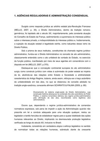 8
1. AGÊNCIAS REGULADORAS E ADMINISTRAÇÃO CONSENSUAL
Surgido como resposta jurídica ao arbítrio estatal pós-Revolução Francesa
(MELLO, 2007, p. 39), o Direito Administrativo, dentro da tradição romano-
germânica, foi lapidado até o século XX, majoritariamente, pela constante atuação
do Conselho de Estado da França, sedimentando a supremacia do interesse público
sobre o interesse privado, a indisponibilidade do interesse público e, hodiernamente,
a sujeição da atuação estatal à legalidade estrita, como baluartes desse ramo do
Direito Público.
Sob o prisma de seus institutos, constituintes do chamado regime jurídico-
administrativo, fundou-se o Direito Administrativo no conceito de ato administrativo,
classicamente entendido como o ato unilateral de vontade do Estado, no exercício
da função pública, manifestado por meio de seus agentes em consonância com o
disposto em lei (MELLO, 2007, p 370).
Destaque-se que a concepção continental europeia do ato administrativo
surgiu como construto jurídico com vistas à submissão do poder estatal ao império
da lei, abolindo-se das relações entre Estado e Sociedade a arbitrariedade
característica do Antigo Regime, todavia, ainda assim, reforçou-se o traço autoritário
da unilateralidade em tais atos, no que se distanciou do conceito adotado na
tradição anglo-saxônica, consoante afirmam SCHIRATO & PALMA (2009, p. 68):
Diversamente do sistema anglo-saxão de Direito Administrativo, cuja
construção histórica alicerça-se na contenção dos atos autoritários do Poder
Público, o sistema romanístico delineou seu regime jurídico-administrativo
pela afirmação de tais atos, reconhecidos como legítimos atos
administrativos.
Ocorre que, dependendo o regime jurídico-administrativo de comandos
normativos expressos, sob pena de impedir a ação da Administração quando não
prescrita em lei a conduta adequada para uma situação qualquer, restou ao
legislador a tarefa hercúlea de estabelecer regras para a quase totalidade das ações
humanas relevantes ao Direito, implicando na desmesurada produção legislativa
verificada ao longo do século XX, inclusive no Brasil.
Inobstante, consistindo em verdadeira utopia o esforço legislativo no sentido
de normatizar todas as relações humanas, sobretudo diante da crescente
 