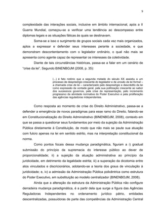 9
complexidade das interações sociais, inclusive em âmbito internacional, após a II
Guerra Mundial, começou-se a verificar uma tendência ao descompasso entre
diplomas legais e as situações fáticas às quais se destinavam.
Soma-se a isso o surgimento de grupos sociais cada vez mais organizados,
aptos a expressar e defender seus interesses perante a sociedade, e que
demonstram descontentamento com o legislador ordinário, o qual não mais se
apresenta como agente capaz de representar os interesses da coletividade.
Diante de tais circunstâncias históricas, passa-se a falar em um cenário de
“crise da lei”. Segundo BINENBOJM (2008, p. 35):
(...) é fato notório que a segunda metade do século XX assistiu a um
processo de desprestígio crescente do legislador e de erosão da lei formal –
a chamada crise da lei – caracterizado pelo desprestígio e descrédito da lei
como expressão da vontade geral, pela sua politização crescente ao sabor
dos sucessivos governos, pela crise da representação, pelo incremento
progressivo da atividade normativa do Poder Executivo e pela proliferação
das agências reguladoras independentes.
Como resposta ao momento de crise do Direito Administrativo, passa-se a
defender a emergência de novos paradigmas para esse ramo do Direito, falando-se
em Constitucionalização do Direito Administrativo (BINENBOJM, 2008), contexto em
que se passa a questionar seus fundamentos por meio da sujeição da Administração
Pública diretamente à Constituição, de modo que não mais se paute sua atuação
com fulcro apenas na lei em sentido estrito, mas na interpretação constitucional da
norma.
Como pontos focais dessa mudança paradigmática, figuram a i) gradual
submissão do princípio da supremacia do interesse público ao dever de
proporcionalidade; ii) a sujeição da atuação administrativa ao princípio da
juridicidade, em detrimento da legalidade estrita; iii) a superação da dicotomia entre
atos vinculados e discricionários, adotando-se a teoria dos graus de vinculação à
juridicidade; e, iv) a admissão da Administração Pública policêntrica como estrutura
do Poder Executivo, em substituição ao modelo centralizador (BINENBOJM, 2008).
Ainda que a alteração da estrutura da Administração Pública não configure
derradeira mudança paradigmática, é a partir dela que surge a figura das Agências
Reguladoras Independentes no ordenamento jurídico pátrio, entidades
descentralizadas, possuidoras de parte das competências da Administração Central
 