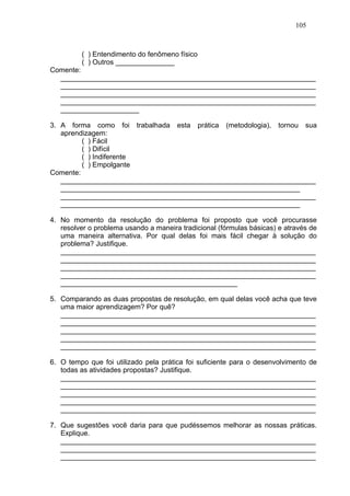 105



         ( ) Entendimento do fenômeno físico
         ( ) Outros _______________
Comente:
  _________________________________________________________________
  _________________________________________________________________
  _________________________________________________________________
  _________________________________________________________________
  ____________________

3. A forma como foi trabalhada esta prática (metodologia), tornou sua
   aprendizagem:
         ( ) Fácil
         ( ) Difícil
         ( ) Indiferente
         ( ) Empolgante
Comente:
   _________________________________________________________________
   _____________________________________________________________
   _________________________________________________________________
   _____________________________________________________________

4. No momento da resolução do problema foi proposto que você procurasse
   resolver o problema usando a maneira tradicional (fórmulas básicas) e através de
   uma maneira alternativa. Por qual delas foi mais fácil chegar à solução do
   problema? Justifique.
   _________________________________________________________________
   _________________________________________________________________
   _________________________________________________________________
   _________________________________________________________________
   _____________________________________________

5. Comparando as duas propostas de resolução, em qual delas você acha que teve
   uma maior aprendizagem? Por quê?
   _________________________________________________________________
   _________________________________________________________________
   _________________________________________________________________
   _________________________________________________________________
   _________________________________________________________________

6. O tempo que foi utilizado pela prática foi suficiente para o desenvolvimento de
   todas as atividades propostas? Justifique.
   _________________________________________________________________
   _________________________________________________________________
   _________________________________________________________________
   _________________________________________________________________
   _________________________________________________________________

7. Que sugestões você daria para que pudéssemos melhorar as nossas práticas.
   Explique.
   _________________________________________________________________
   _________________________________________________________________
   _________________________________________________________________
 