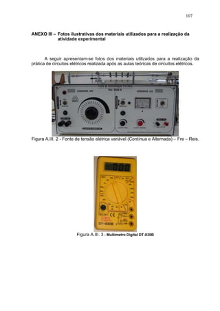 107



ANEXO III – Fotos ilustrativas dos materiais utilizados para a realização da
            atividade experimental



       A seguir apresentam-se fotos dos materiais utilizados para a realização da
prática de circuitos elétricos realizada após as aulas teóricas de circuitos elétricos.




Figura A.III. 2 - Fonte de tensão elétrica variável (Contínua e Alternada) – Fre – Reis.




                       Figura A.III. 3 - Multímetro Digital DT-830B
 