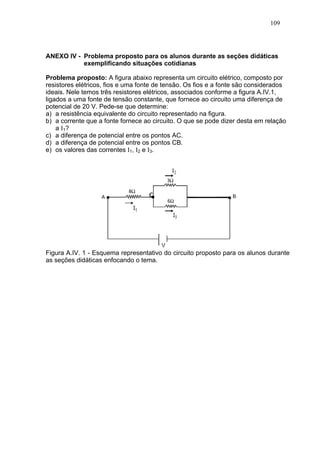 109




ANEXO IV - Problema proposto para os alunos durante as seções didáticas
           exemplificando situações cotidianas

Problema proposto: A figura abaixo representa um circuito elétrico, composto por
resistores elétricos, fios e uma fonte de tensão. Os fios e a fonte são considerados
ideais. Nele temos três resistores elétricos, associados conforme a figura A.IV.1,
ligados a uma fonte de tensão constante, que fornece ao circuito uma diferença de
potencial de 20 V. Pede-se que determine:
a) a resistência equivalente do circuito representado na figura.
b) a corrente que a fonte fornece ao circuito. O que se pode dizer desta em relação
    a I 1?
c) a diferença de potencial entre os pontos AC.
d) a diferença de potencial entre os pontos CB.
e) os valores das correntes I1, I2 e I3.




Figura A.IV. 1 - Esquema representativo do circuito proposto para os alunos durante
as seções didáticas enfocando o tema.
 