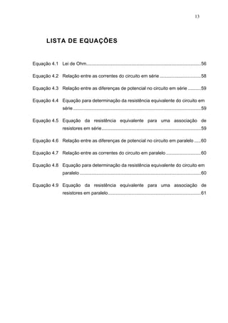 13




        LISTA DE EQUAÇÕES


Equação 4.1 Lei de Ohm.........................................................................................56

Equação 4.2 Relação entre as correntes do circuito em série ................................58

Equação 4.3 Relação entre as diferenças de potencial no circuito em série ..........59

Equação 4.4 Equação para determinação da resistência equivalente do circuito em
                   série ...................................................................................................59

Equação 4.5 Equação da resistência equivalente para uma associação de
                   resistores em série.............................................................................59

Equação 4.6 Relação entre as diferenças de potencial no circuito em paralelo .....60

Equação 4.7 Relação entre as correntes do circuito em paralelo ...........................60

Equação 4.8 Equação para determinação da resistência equivalente do circuito em
                   paralelo ..............................................................................................60

Equação 4.9 Equação da resistência equivalente para uma associação de
                   resistores em paralelo........................................................................61
 