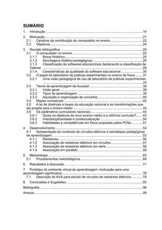 15



SUMÁRIO
1.      Introdução ..........................................................................................................16
2.     Motivação...........................................................................................................21
     2.1   Cenários da contribuição do computador no ensino ...................................22
     2.2   Objetivos .....................................................................................................24
3.     Revisão bibliográfica ..........................................................................................25
     3.1    O computador no ensino.............................................................................25
       3.1.1     Breve Histórico.....................................................................................25
       3.1.2     Abordagens didático-pedagógicas.......................................................26
       3.1.3     Classificação de softwares educacionais destacando a classificação de
       Valente .............................................................................................................28
       3.1.4     Características da qualidade do software educacional ........................30
     3.2    O papel do laboratório de práticas experimentais no ensino de física ........31
       3.2.1     Uma visão pedagógica de uso de laboratório de práticas experimentais
                 .............................................................................................................33
     3.3    Teoria da aprendizagem de Ausubel ..........................................................38
       3.3.1     Visão geral ...........................................................................................38
       3.3.2     Tipos de aprendizagem .......................................................................39
       3.3.3     Aquisição e organização de conceitos.................................................40
     3.4    Mapas conceituais ......................................................................................42
     3.5    A lei de diretrizes e bases da educação nacional e as transformações que
     ela propõe para o ensino médio ............................................................................44
     3.6    Os parâmetros curriculares nacionais.........................................................45
       3.6.1     Quais os objetivos do novo ensino médio e a reforma curricular?.......45
       3.6.2     Interdisciplinaridade e contextualização ..............................................50
       3.6.3     Habilidades e competências em física propostas pelos PCNs ............51
4.     Desenvolvimento................................................................................................53
     4.1    Apresentação do conteúdo de circuitos elétricos e estratégias pedagógicas
     de aprendizagem ...................................................................................................53
       4.1.1    Resistores ............................................................................................56
       4.1.2    Associação de resistores elétricos em circuitos...................................57
       4.1.3    Associação de resistores elétricos em série ........................................58
       4.1.4    Associação em paralelo.......................................................................59
5.     Metodologia........................................................................................................63
     5.1   Procedimentos metodológicos ....................................................................64
6.      Resultados e discussão .....................................................................................71
7. Protótipo do ambiente virtual de aprendizagem: motivação para uma
aprendizagem significativa. .......................................................................................78
  7.1   Descrição do AVA para estudo de circuitos de resistores elétricos ............79
8.      Conclusões e Sugestões....................................................................................93
Bibliografia.................................................................................................................96
Anexos ......................................................................................................................99
 