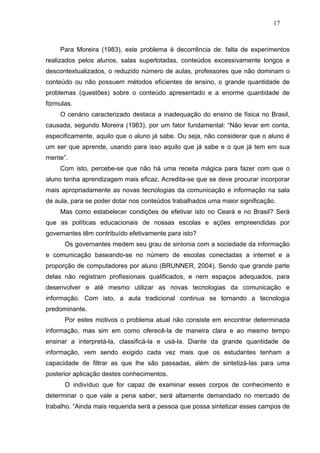 17



    Para Moreira (1983), este problema é decorrência de: falta de experimentos
realizados pelos alunos, salas superlotadas, conteúdos excessivamente longos e
descontextualizados, o reduzido número de aulas, professores que não dominam o
conteúdo ou não possuem métodos eficientes de ensino, o grande quantidade de
problemas (questões) sobre o conteúdo apresentado e a enorme quantidade de
fórmulas.
    O cenário caracterizado destaca a inadequação do ensino de física no Brasil,
causada, segundo Moreira (1983), por um fator fundamental: “Não levar em conta,
especificamente, aquilo que o aluno já sabe. Ou seja, não considerar que o aluno é
um ser que aprende, usando para isso aquilo que já sabe e o que já tem em sua
mente”.
    Com isto, percebe-se que não há uma receita mágica para fazer com que o
aluno tenha aprendizagem mais eficaz. Acredita-se que se deve procurar incorporar
mais apropriadamente as novas tecnologias da comunicação e informação na sala
de aula, para se poder dotar nos conteúdos trabalhados uma maior significação.
    Mas como estabelecer condições de efetivar isto no Ceará e no Brasil? Será
que as políticas educacionais de nossas escolas e ações empreendidas por
governantes têm contribuído efetivamente para isto?
      Os governantes medem seu grau de sintonia com a sociedade da informação
e comunicação baseando-se no número de escolas conectadas a internet e a
proporção de computadores por aluno (BRUNNER, 2004). Sendo que grande parte
delas não registram profissionais qualificados, e nem espaços adequados, para
desenvolver e até mesmo utilizar as novas tecnologias da comunicação e
informação. Com isto, a aula tradicional continua se tornando a tecnologia
predominante.
      Por estes motivos o problema atual não consiste em encontrar determinada
informação, mas sim em como oferecê-la de maneira clara e ao mesmo tempo
ensinar a interpretá-la, classificá-la e usá-la. Diante da grande quantidade de
informação, vem sendo exigido cada vez mais que os estudantes tenham a
capacidade de filtrar as que lhe são passadas, além de sintetizá-las para uma
posterior aplicação destes conhecimentos.
      O indivíduo que for capaz de examinar esses corpos de conhecimento e
determinar o que vale a pena saber, será altamente demandado no mercado de
trabalho. “Ainda mais requerida será a pessoa que possa sintetizar esses campos de
 