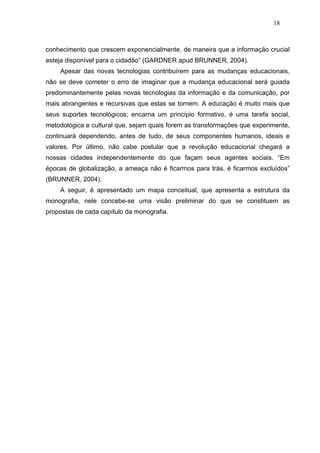 18



conhecimento que crescem exponencialmente, de maneira que a informação crucial
esteja disponível para o cidadão” (GARDNER apud BRUNNER, 2004).
    Apesar das novas tecnologias contribuírem para as mudanças educacionais,
não se deve cometer o erro de imaginar que a mudança educacional será guiada
predominantemente pelas novas tecnologias da informação e da comunicação, por
mais abrangentes e recursivas que estas se tornem. A educação é muito mais que
seus suportes tecnológicos; encarna um princípio formativo, é uma tarefa social,
metodológica e cultural que, sejam quais forem as transformações que experimente,
continuará dependendo, antes de tudo, de seus componentes humanos, ideais e
valores. Por último, não cabe postular que a revolução educacional chegará a
nossas cidades independentemente do que façam seus agentes sociais. “Em
épocas de globalização, a ameaça não é ficarmos para trás, é ficarmos excluídos”
(BRUNNER, 2004).
    A seguir, é apresentado um mapa conceitual, que apresenta a estrutura da
monografia, nele concebe-se uma visão preliminar do que se constituem as
propostas de cada capítulo da monografia.
 