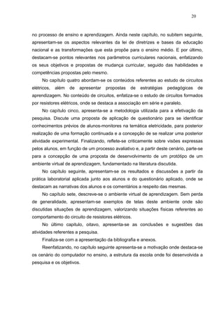 20



no processo de ensino e aprendizagem. Ainda neste capítulo, no subitem seguinte,
apresentam-se os aspectos relevantes da lei de diretrizes e bases da educação
nacional e as transformações que esta propõe para o ensino médio. E por último,
destacam-se pontos relevantes nos parâmetros curriculares nacionais, enfatizando
os seus objetivos e propostas de mudança curricular, seguido das habilidades e
competências propostas pelo mesmo.
     No capítulo quatro abordam-se os conteúdos referentes ao estudo de circuitos
elétricos,   além   de   apresentar   propostas   de   estratégias   pedagógicas    de
aprendizagem. No conteúdo de circuitos, enfatiza-se o estudo de circuitos formados
por resistores elétricos, onde se destaca a associação em série e paralelo.
     No capítulo cinco, apresenta-se a metodologia utilizada para a efetivação da
pesquisa. Discute uma proposta de aplicação de questionário para se identificar
conhecimentos prévios de alunos-monitores na temática eletricidade, para posterior
realização de uma formação continuada e a concepção de se realizar uma posterior
atividade experimental. Finalizando, reflete-se criticamente sobre visões expressas
pelos alunos, em função de um processo avaliativo e, a partir deste cenário, parte-se
para a concepção de uma proposta de desenvolvimento de um protótipo de um
ambiente virtual de aprendizagem, fundamentado na literatura discutida.
     No capítulo seguinte, apresentam-se os resultados e discussões a partir da
prática laboratorial aplicada junto aos alunos e do questionário aplicado, onde se
destacam as narrativas dos alunos e os comentários a respeito das mesmas.
     No capítulo sete, descreve-se o ambiente virtual de aprendizagem. Sem perda
de generalidade, apresentam-se exemplos de telas deste ambiente onde são
discutidas situações de aprendizagem, valorizando situações físicas referentes ao
comportamento do circuito de resistores elétricos.
     No último capitulo, oitavo, apresenta-se as conclusões e sugestões das
atividades referentes a pesquisa.
     Finaliza-se com a apresentação da bibliografia e anexos.
     Reenfatizando, no capítulo seguinte apresenta-se a motivação onde destaca-se
os cenário do computador no ensino, a estrutura da escola onde foi desenvolvida a
pesquisa e os objetivos.
 