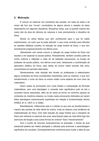 21




2. Motivação
          É comum se observar nos corredores das escolas, em salas de aulas e às
vezes até fora dos “muros”, comentários de alguns alunos a respeito do baixo
desempenho em algumas disciplinas. Disciplinas estas, que na grande maioria dos
casos são da área de ciências da natureza e mais precisamente a disciplina de
física.
          Dentre os vários fatores que vêm contribuindo para o que foi citado
anteriormente, um outro que se pode adendar, e que muito contribui para dificultar
as sessões didáticas constitui na redução da carga horária de física, o que vem
acontecendo progressivamente nos últimos anos.
          Ultimamente vem sendo comum a redução da carga horária de física nas
escolas e em especial na escola pública. Pessoalmente, também constitui parte de
minha vivência e reflexões a visão de tal realidade educacional, na função de
professor de escola pública, nos últimos onze anos, destacando a coordenação de
laboratório didático de física, para séries de ensino médio durante três anos,
concentrados em períodos alternados.
          Genericamente, esta redução tem levado os professores a selecionarem
alguns conteúdos de física considerados importantes, para os mesmos, o que vem
transformando o curso de física no ensino médio numa espécie de novo ramo da
matemática.
          Assim acaba se priorizando com muita ênfase a manipulação de fórmulas
matemáticas, sem uma abordagem e conexão mais significativa junto às leis e
conceitos físicos associados, além de às vezes se tornar um sinônimo apenas de
conteúdos da mecânica clássica, ou muitas vezes provocando distorções por serem
feitas abordagens extremamente superficiais em relação à fundamentação teórica
(PIRES, M. A.; VEIT, E. A. 2006).
          Reenfatizando, infelizmente este é o retrato no que vem se transformando a
maioria das escolas da rede oficial de ensino, onde se observa uma tendência de
matematização da física. Com esta redução de carga horária que a disciplina de
física vem sofrendo no decorrer dos anos, esta ficando cada vez mais difícil fugir dos
exercícios de fixação e das outras formas de “ensinar” física “mecanicamente”.
          Com o auxílio de recursos computacionais na educação, o tempo de aula
presencial poderia ser melhor planejado e utilizado para promover a aprendizagem
significativa de conceitos. Conseqüentemente contribuiria para mudar a idéia de que
 
