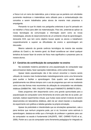 22



a física é só um ramo da matemática, pois o tempo que se perderia com atividades
puramente mecânicas e matemáticas seria utilizado para a contextualização dos
conceitos a serem trabalhados pelos alunos de maneira mais prazerosa e
empolgante.
      Pensando no que foi citado nos parágrafos anteriores é que foi pensado em
se trabalhar a física para além da matematização. Para isto, pretende-se aplicar as
novas tecnologias da comunicação e informação assim como as novas
metodologias, através do desenvolvimento de um ambiente virtual de aprendizagem,
doravante AVA, que tem como objetivo buscar ajudar os alunos a trabalharem
cooperativamente e superar as dificuldades de ensino e aprendizagem em
discussão.
      Mesmo sabendo da grande carência tecnológica da maioria das escolas
públicas do Ceará e, de maneira geral, do Brasil acredita-se ser viável qualquer
tentativa de buscar fazer do ensino de física mais significativo e prazeroso para os
nossos alunos.

2.1 Cenários da contribuição do computador no ensino
      Na sociedade moderna perceber-se uma popularização do computador seja
para armazenar dados, fazer operações matemáticas, entre outras funções.
      Apesar desta popularização não é tão comum encontrar o mesmo sendo
utilizado de maneira mais fundamentada metodologicamente como uma ferramenta
para auxiliar e facilitar a aprendizagem. Este quadro vem sendo alterado
gradativamente nos últimos tempos com o uso de programas que vem se mostrando
como uma das formas mais recorrentes da utilização do computador nas atividades
didáticas (SABBATINI, 1983; VALENTE 1999 apud YAMAMOTO; BARBETA 2001).
      Estes programas vêm despontando como uma grande oportunidade para a
popularização do computador como ferramenta de ensino pelo fato de se poder, por
exemplo, realizar experimentos virtuais, que muitas vezes seriam inviáveis de serem
desenvolvidos em laboratórios didáticos, além de ser viável mesclar a visualização
do experimento com gráficos e tabelas geradas na própria simulação.
      Apesar da praticidade e interatividade que as simulações apresentam, vale a
pena lembrar que nenhum programa pode, por si só, funcionar como estímulo à
aprendizagem, destaca-se então que a formação do professor e gestores para uso
do computador na escola é fundamental (VALENTE, 1997, CARMO FILHO et al.,
2006). Porém se o uso do computador como ferramenta pedagógica for integrado ao
 