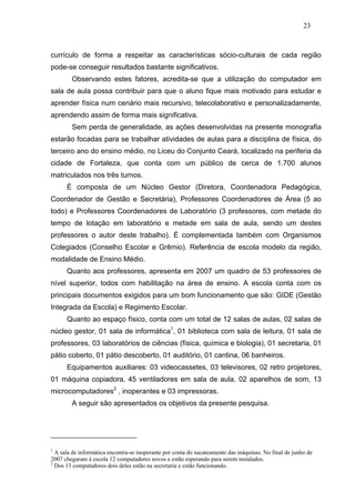 23



currículo de forma a respeitar as características sócio-culturais de cada região
pode-se conseguir resultados bastante significativos.
        Observando estes fatores, acredita-se que a utilização do computador em
sala de aula possa contribuir para que o aluno fique mais motivado para estudar e
aprender física num cenário mais recursivo, telecolaborativo e personalizadamente,
aprendendo assim de forma mais significativa.
        Sem perda de generalidade, as ações desenvolvidas na presente monografia
estarão focadas para se trabalhar atividades de aulas para a disciplina de física, do
terceiro ano do ensino médio, no Liceu do Conjunto Ceará, localizado na periferia da
cidade de Fortaleza, que conta com um público de cerca de 1.700 alunos
matriculados nos três turnos.
      É composta de um Núcleo Gestor (Diretora, Coordenadora Pedagógica,
Coordenador de Gestão e Secretária), Professores Coordenadores de Área (5 ao
todo) e Professores Coordenadores de Laboratório (3 professores, com metade do
tempo de lotação em laboratório e metade em sala de aula, sendo um destes
professores o autor deste trabalho). É complementada também com Organismos
Colegiados (Conselho Escolar e Grêmio). Referência de escola modelo da região,
modalidade de Ensino Médio.
      Quanto aos professores, apresenta em 2007 um quadro de 53 professores de
nível superior, todos com habilitação na área de ensino. A escola conta com os
principais documentos exigidos para um bom funcionamento que são: GIDE (Gestão
Integrada da Escola) e Regimento Escolar.
      Quanto ao espaço físico, conta com um total de 12 salas de aulas, 02 salas de
núcleo gestor, 01 sala de informática1, 01 biblioteca com sala de leitura, 01 sala de
professores, 03 laboratórios de ciências (física, química e biologia), 01 secretaria, 01
pátio coberto, 01 pátio descoberto, 01 auditório, 01 cantina, 06 banheiros.
      Equipamentos auxiliares: 03 videocassetes, 03 televisores, 02 retro projetores,
01 máquina copiadora, 45 ventiladores em sala de aula, 02 aparelhos de som, 13
microcomputadores2 , inoperantes e 03 impressoras.
        A seguir são apresentados os objetivos da presente pesquisa.




1
  A sala de informática encontra-se inoperante por conta do sucateamento das máquinas. No final de junho de
2007 chegaram à escola 12 computadores novos e estão esperando para serem instalados.
2
  Dos 13 computadores dois deles estão na secretaria e estão funcionando.
 