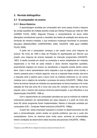 25



3. Revisão bibliográfica
3.1 O computador no ensino
3.1.1 Breve Histórico
        A aprendizagem auxiliada por computador tem como passo inicial a máquina
de corrigir questões de múltipla escolha criada por Sidney Pressey por volta de 1924
(CARMO FILHO, 2006). Segundo Pressey o comportamento do aluno sofria
alterações consideráveis quando o resultado dos testes de avaliação dos alunos era
fornecido de maneira imediata, o que sinalizava mudanças favoráveis no processo
educativo (MAGALHÃES; CARPINTEIRO, 2004; VALENTE 1998 apud CARMO
FILHO, 2006).
        A partir daí o computador começou a ser usado como uma máquina de
ensinar. No início de 1950 a idéia de Pressey foi aperfeiçoada por Skinner que
propôs uma máquina de ensinar baseada na instrução programada (VALENTE,
1997). A tarefa consistia em dividir os conteúdos a serem trabalhados em módulos
seqüenciais e no final de cada módulo o aluno deveria responder questões,
preenchendo espaços em branco ou escolhendo a resposta correta dentre outros
itens. Caso o aluno apresentasse como resposta o que se julgava como correta, o
mesmo passaria para o módulo seguinte, mas se a resposta fosse errada, dar-se-ia
a resposta certa e pediria para o aluno rever os módulos anteriores ou ver outros
módulos com o objetivo de remediar o processo de ensino (VALENTE, 1998a). Esta
forma de ensinar através de módulos era apresentada na forma impressa e foi muito
utilizada do final dos anos 50 a início dos anos 60, contudo a idéia não se tornou
popular, pois o mesmo não possuía nenhuma padronização, o que dificultava a sua
disseminação (VALENTE, 1998 a).
        Com o aparecimento do computador percebeu-se que os módulos do material
instrucional poderiam ser apresentados por essa máquina e a partir do início dos
anos 60 vários programas foram implementados. Nascia a instrução auxiliada por
computador (CAI – Computer Aided Instrucion) (VALENTE, 1998a).
        A partir daí, várias empresas3 passaram a investir no desenvolvimento da CAI
para a comercialização, porém existia um grande problema, que era o custo dos
computadores. Como os mesmos eram muito caros, somente as universidades
tinham condições de desenvolver estes recursos educacionais (VALENTE, 1998a).


3
 Empresas como IBM, RCA e Digital investiram no desenvolvimento da CAI.
 