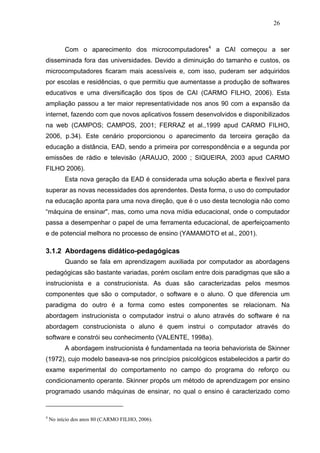 26



          Com o aparecimento dos microcomputadores4 a CAI começou a ser
disseminada fora das universidades. Devido a diminuição do tamanho e custos, os
microcomputadores ficaram mais acessíveis e, com isso, puderam ser adquiridos
por escolas e residências, o que permitiu que aumentasse a produção de softwares
educativos e uma diversificação dos tipos de CAI (CARMO FILHO, 2006). Esta
ampliação passou a ter maior representatividade nos anos 90 com a expansão da
internet, fazendo com que novos aplicativos fossem desenvolvidos e disponibilizados
na web (CAMPOS; CAMPOS, 2001; FERRAZ et al.,1999 apud CARMO FILHO,
2006, p.34). Este cenário proporcionou o aparecimento da terceira geração da
educação a distância, EAD, sendo a primeira por correspondência e a segunda por
emissões de rádio e televisão (ARAUJO, 2000 ; SIQUEIRA, 2003 apud CARMO
FILHO 2006).
          Esta nova geração da EAD é considerada uma solução aberta e flexível para
superar as novas necessidades dos aprendentes. Desta forma, o uso do computador
na educação aponta para uma nova direção, que é o uso desta tecnologia não como
“máquina de ensinar", mas, como uma nova mídia educacional, onde o computador
passa a desempenhar o papel de uma ferramenta educacional, de aperfeiçoamento
e de potencial melhora no processo de ensino (YAMAMOTO et al., 2001).

3.1.2 Abordagens didático-pedagógicas
          Quando se fala em aprendizagem auxiliada por computador as abordagens
pedagógicas são bastante variadas, porém oscilam entre dois paradigmas que são a
instrucionista e a construcionista. As duas são caracterizadas pelos mesmos
componentes que são o computador, o software e o aluno. O que diferencia um
paradigma do outro é a forma como estes componentes se relacionam. Na
abordagem instrucionista o computador instrui o aluno através do software é na
abordagem construcionista o aluno é quem instrui o computador através do
software e constrói seu conhecimento (VALENTE, 1998a).
          A abordagem instrucionista é fundamentada na teoria behaviorista de Skinner
(1972), cujo modelo baseava-se nos princípios psicológicos estabelecidos a partir do
exame experimental do comportamento no campo do programa do reforço ou
condicionamento operante. Skinner propôs um método de aprendizagem por ensino
programado usando máquinas de ensinar, no qual o ensino é caracterizado como


4
    No início dos anos 80 (CARMO FILHO, 2006).
 