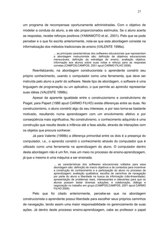 27



um programa de recompensas oportunamente administradas. Com o objetivo de
modelar a conduta do aluno, a ele são proporcionados estímulos. Se o aluno acerta
as respostas, recebe reforços positivos (YAMAMOTO et al., 2001). Pelo que se pode
perceber e o que foi escrito anteriormente, nota-se que esta abordagem consiste na
informatização dos métodos tradicionais de ensino (VALENTE 1998a).

                     ... as principais características dos softwares educacionais que representam
                     a abordagem instrucionista são: definição de objetivos educacionais
                     mensuráveis, definição da estratégia de ensino, avaliação objetiva,
                     informação aos alunos sobre suas notas e reforço para as respostas
                     corretas.(CAMPOS;CAMPOS, 2001 apud CARMO FILHO 2006)
      Reenfatizando, na abordagem construcionista o aprendente constrói seu
próprio conhecimento, usando o computador como uma ferramenta, que deve ser
instruída pelo aluno a partir do software. Neste tipo de abordagem, o software é uma
linguagem de programação ou um aplicativo, o que permite ao aprendiz representar
suas idéias (VALENTE 1998b).
      Apesar da aparente igualdade entre o construcionismo e construtivismo de
Piaget, para Papert (1986 apud CARMO FILHO) existe diferenças entre as duas. No
construcionismo, o aluno constrói algo do seu interesse, e por isso torna-se bastante
motivado, resultando numa aprendizagem com um envolvimento afetivo e por
conseqüência mais significativa. No construtivismo, o conhecimento adquirido é uma
construção que resulta desde a infância até a fase adulta, através de interações com
os objetos que procura conhecer.
      Já para Valente (1998b) a diferença primordial entre os dois é a presença do
computador, i.e., o aprendiz constrói o conhecimento através do computador que é
utilizado como uma ferramenta na aprendizagem do aluno. O computador dentro
desta abordagem não é um fim, mas um meio no processo de ensino-aprendizagem,
já que o mesmo é uma máquina a ser ensinada.

                     ... as características dos softwares educacionais voltados para essa
                     abordagem são: definição de macro objetivos e de contextos para incentivar
                     a construção do conhecimento e a participação do aluno no processo de
                     aprendizagem; avaliação qualitativa; escolha de caminhos de navegação
                     por parte do aluno e liberdade na busca da informação (não-linearidade);
                     apresentação de problemas reais, interessantes e relevantes para que os
                     alunos possam testar diversas soluções; e colaboração, diálogo e
                     negociação no trabalho em grupo.(CAMPOS;CAMPOS, 2001 apud CARMO
                     FILHO 2006)
      Pelo   que   foi   citado   anteriormente,      percebe-se      que    na    abordagem
construcionista o aprendente possui liberdade para escolher seus próprios caminhos
de navegação, tendo assim uma maior responsabilidade no gerenciamento de suas
ações. Já dentro deste processo ensino-aprendizagem, cabe ao professor o papel
 