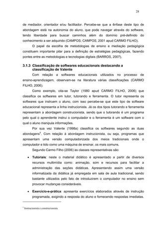 28



de mediador, orientador e/ou facilitador. Percebe-se que a ênfase deste tipo de
abordagem está na autonomia do aluno, que pode navegar através do software,
tendo liberdade para buscar caminhos além do domínio pré-definido do
conhecimento a ser adquirido (CAMPOS; CAMPOS, 2001 apud CARMO FILHO).
           O papel da escolha de metodologias de ensino e mediação pedagógica
constituem importante pilar para a definição de estratégias pedagógicas, fazendo
pontes entre as metodologias e tecnologias digitais (BARROS, 2007).

3.1.3 Classificação de softwares educacionais destacando a
      classificação de Valente
           Com       relação       a    softwares   educacionais   utilizados   no   processo    de
ensino-aprendizagem, observam-se na literatura várias classificações (CARMO
FILHO, 2006).
           Como exemplo, cita-se Taylor (1980 apud CARMO FILHO, 2006) que
classifica os softwares em tutor, tutorando e ferramenta. O tutor representa os
softwares que instruem o aluno, com isso percebe-se que este tipo de software
educacional representa a linha instrucionista. Já os dos tipos tutorando e ferramenta
representam a abordagem construcionista, sendo que o tutorando é um programa
pelo qual o aprendente instrui o computador e o ferramenta é um software com o
qual o aluno manipula informações.
           Por sua vez Valente (1998a) classifica os softwares segundo as duas
abordagens5. Com relação à abordagem instrucionista, ou seja, programas que
apresentam uma versão computadorizada dos meios tradicionais onde o
computador e tido como uma máquina de ensinar, os mais comuns.
           Segundo Carmo Filho (2006) as classes representativas são:

       •   Tutoriais: neste o material didático é apresentado a partir de diversos
           recursos multimídia como: animação, som e recursos para facilitar a
           administração das seções didáticas. Apresentando assim uma versão
           informatizada da didática já empregada em sala de aula tradicional, sendo
           bastante utilizados pelo fato de introduzirem o computador no ensino sem
           provocar mudanças consideráveis.

       •   Exercício-e-prática: apresenta exercícios elaborados através de instrução
           programada, exigindo a resposta do aluno e fornecendo respostas imediatas.


5
    Instrucionista e construcionista.
 