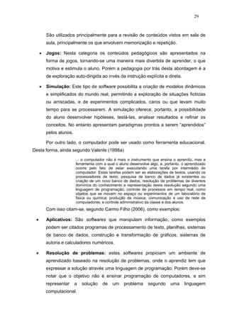 29



         São utilizados principalmente para a revisão de conteúdos vistos em sala de
         aula, principalmente os que envolvem memorização e repetição.

     •   Jogos: Nesta categoria os conteúdos pedagógicos são apresentados na
         forma de jogos, tornando-se uma maneira mais divertida de aprender, o que
         motiva e estimula o aluno. Porém a pedagogia por trás desta abordagem é a
         de exploração auto-dirigida ao invés da instrução explícita e direta.

     •   Simulação: Este tipo de software possibilita a criação de modelos dinâmicos
         e simplificados do mundo real, permitindo a exploração de situações fictícias
         ou arriscadas, e de experimentos complicados, caros ou que levam muito
         tempo para se processarem. A simulação oferece, portanto, a possibilidade
         do aluno desenvolver hipóteses, testá-las, analisar resultados e refinar os
         conceitos. No entanto apresentam paradigmas prontos a serem “aprendidos”
         pelos alunos.

         Por outro lado, o computador pode ser usado como ferramenta educacional.
Desta forma, ainda segundo Valente (1998a)

                         ... o computador não é mais o instrumento que ensina o aprendiz, mas a
                         ferramenta com a qual o aluno desenvolve algo, e, portanto, o aprendizado
                         ocorre pelo fato de estar executando uma tarefa por intermédio do
                         computador. Estas tarefas podem ser as elaborações de textos, usando os
                         processadores de texto; pesquisa de banco de dados já existentes ou
                         criação de um novo banco de dados; resolução de problemas de diversos
                         domínios do conhecimento e representação desta resolução segundo uma
                         linguagem de programação; controle de processos em tempo real, como
                         objetos que se movem no espaço ou experimentos de um laboratório de
                         física ou química; produção de música; comunicação e uso de rede de
                         computadores; e controle administrativo da classe e dos alunos.
         Com isso citam-se, segundo Carmo Filho (2006), como exemplos:

 •       Aplicativos: São softwares que manipulam informação, como exemplos
         podem ser citados programas de processamento de texto, planilhas, sistemas
         de banco de dados, construção e transformação de gráficos, sistemas de
         autoria e calculadores numéricos.

 •       Resolução de problemas: estes softwares propiciam um ambiente de
         aprendizado baseado na resolução de problemas, onde o aprendiz tem que
         expressar a solução através uma linguagem de programação. Porém deve-se
         notar que o objetivo não é ensinar programação de computadores, e sim
         representar     a   solução    de   um     problema     segundo      uma     linguagem
         computacional.
 