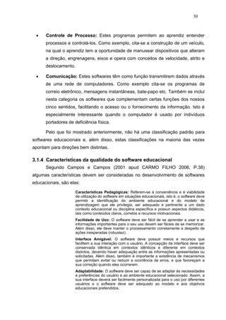 30



 •    Controle de Processo: Estes programas permitem ao aprendiz entender
      processos e controlá-los. Como exemplo, cita-se a construção de um veículo,
      na qual o aprendiz tem a oportunidade de manusear dispositivos que alteram
      a direção, engrenagens, eixos e opera com conceitos de velocidade, atrito e
      deslocamento.

 •    Comunicação: Estes softwares têm como função transmitirem dados através
      de uma rede de computadores. Como exemplo cita-se os programas de
      correio eletrônico, mensagens instantâneas, bate-papo etc. Também se inclui
      nesta categoria os softwares que complementam certas funções dos nossos
      cinco sentidos, facilitando o acesso ou o fornecimento da informação. Isto é
      especialmente interessante quando o computador é usado por indivíduos
      portadores de deficiência física.

      Pelo que foi mostrado anteriormente, não há uma classificação padrão para
softwares educacionais e, além disso, estas classificações na maioria das vezes
apontam para direções bem distintas.

3.1.4 Características da qualidade do software educacional
      Segundo Campos e Campos (2001 apud CARMO FILHO 2006, P.38)
algumas características devem ser consideradas no desenvolvimento de softwares
educacionais, são elas:

                     Características Pedagógicas: Referem-se à conveniência e á viabilidade
                     de utilização do software em situações educacionais, isto é, o software deve
                     permitir a identificação do ambiente educacional e do modelo de
                     aprendizagem que ele privilegia, ser adequado e pertinente a um dado
                     contexto educacional ou disciplina específica e possuir aspectos didáticos,
                     tais como conteúdos claros, corretos e recursos motivacionais.
                     Facilidade de Uso: O software deve ser fácil de se aprender a usar e as
                     informações importantes para o seu uso devem ser fáceis de se memorizar.
                     Além disso, ele deve manter o processamento corretamente a despeito de
                     ações inesperadas (robustez).
                     Interface Amigável: O software deve possuir meios e recursos que
                     facilitem a sua interação com o usuário. A concepção da interface deve ser
                     conservada idêntica em contextos idênticos e diferente em contextos
                     distintos, devendo haver adequação entre as informações apresentadas ou
                     solicitadas. Além disso, também é importante a existência de mecanismos
                     que permitam evitar ou reduzir a ocorrência de erros, e que favoreçam a
                     sua correção quando eles ocorrerem.
                     Adaptabilidade: O software deve ser capaz de se adaptar às necessidades
                     e preferências do usuário e ao ambiente educacional selecionado. Assim, a
                     sua interface deverá ser facilmente personalizada para o uso por diferentes
                     usuários e o software deve ser adequado ao modelo e aos objetivos
                     educacionais pretendidos.
 