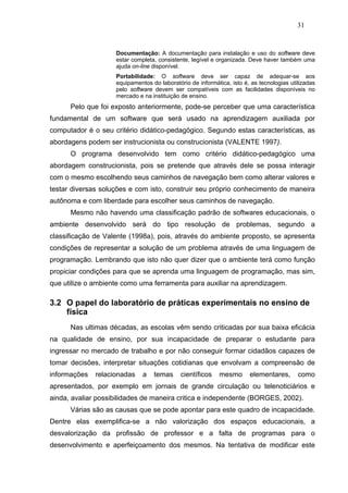 31


                    Documentação: A documentação para instalação e uso do software deve
                    estar completa, consistente, legível e organizada. Deve haver também uma
                    ajuda on-line disponível.
                    Portabilidade: O software deve ser capaz de adequar-se aos
                    equipamentos do laboratório de informática, isto é, as tecnologias utilizadas
                    pelo software devem ser compatíveis com as facilidades disponíveis no
                    mercado e na instituição de ensino.
      Pelo que foi exposto anteriormente, pode-se perceber que uma característica
fundamental de um software que será usado na aprendizagem auxiliada por
computador é o seu critério didático-pedagógico. Segundo estas características, as
abordagens podem ser instrucionista ou construcionista (VALENTE 1997).
      O programa desenvolvido tem como critério didático-pedagógico uma
abordagem construcionista, pois se pretende que através dele se possa interagir
com o mesmo escolhendo seus caminhos de navegação bem como alterar valores e
testar diversas soluções e com isto, construir seu próprio conhecimento de maneira
autônoma e com liberdade para escolher seus caminhos de navegação.
      Mesmo não havendo uma classificação padrão de softwares educacionais, o
ambiente desenvolvido será do tipo resolução de problemas, segundo a
classificação de Valente (1998a), pois, através do ambiente proposto, se apresenta
condições de representar a solução de um problema através de uma linguagem de
programação. Lembrando que isto não quer dizer que o ambiente terá como função
propiciar condições para que se aprenda uma linguagem de programação, mas sim,
que utilize o ambiente como uma ferramenta para auxiliar na aprendizagem.

3.2 O papel do laboratório de práticas experimentais no ensino de
    física
      Nas ultimas décadas, as escolas vêm sendo criticadas por sua baixa eficácia
na qualidade de ensino, por sua incapacidade de preparar o estudante para
ingressar no mercado de trabalho e por não conseguir formar cidadãos capazes de
tomar decisões, interpretar situações cotidianas que envolvam a compreensão de
informações   relacionadas    a   temas     científicos    mesmo       elementares,       como
apresentados, por exemplo em jornais de grande circulação ou telenoticiários e
ainda, avaliar possibilidades de maneira critica e independente (BORGES, 2002).
      Várias são as causas que se pode apontar para este quadro de incapacidade.
Dentre elas exemplifica-se a não valorização dos espaços educacionais, a
desvalorização da profissão de professor e a falta de programas para o
desenvolvimento e aperfeiçoamento dos mesmos. Na tentativa de modificar este
 