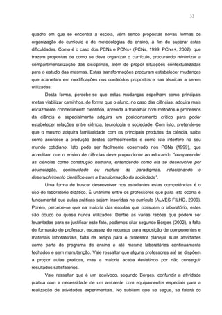 32



quadro em que se encontra a escola, vêm sendo propostas novas formas de
organização do currículo e de metodologias de ensino, a fim de superar estas
dificuldades. Como é o caso dos PCNs e PCNs+ (PCNs, 1999; PCNs+, 2002), que
trazem propostas de como se deve organizar o currículo, procurando minimizar a
compartimentalização das disciplinas, além de propor situações contextualizadas
para o estudo das mesmas. Estas transformações procuram estabelecer mudanças
que acarretam em modificações nos conteúdos propostos e nas técnicas a serem
utilizadas.
       Desta forma, percebe-se que estas mudanças espelham como principais
metas viabilizar caminhos, de forma que o aluno, no caso das ciências, adquira mais
eficazmente conhecimento cientifico, aprenda a trabalhar com métodos e processos
da ciência e especialmente adquira um posicionamento crítico para poder
estabelecer relações entre ciência, tecnologia e sociedade. Com isto, pretende-se
que o mesmo adquira familiaridade com os principais produtos da ciência, saiba
como acontece a produção destes conhecimentos e como isto interfere no seu
mundo cotidiano. Isto pode ser facilmente observado nos PCNs (1999), que
acreditam que o ensino de ciências deve proporcionar ao educando “compreender
as ciências como construção humana, entendendo como ela se desenvolve por
acumulação,     continuidade   ou   ruptura    de   paradigmas,    relacionando     o
desenvolvimento científico com a transformação da sociedade”.
       Uma forma de buscar desenvolver nos estudantes estas competências é o
uso do laboratório didático. É unânime entre os professores que para isto ocorra é
fundamental que aulas práticas sejam inseridas no currículo (ALVES FILHO, 2000).
Porém, percebe-se que na maioria das escolas que possuem o laboratório, estes
são pouco ou quase nunca utilizados. Dentre as várias razões que podem ser
levantadas para se justificar este fato, podemos citar segundo Borges (2002), a falta
de formação do professor, escassez de recursos para reposição de componentes e
materiais laboratoriais, falta de tempo para o professor planejar suas atividades
como parte do programa de ensino e até mesmo laboratórios continuamente
fechados e sem manutenção. Vale ressaltar que alguns professores até se dispõem
a propor aulas praticas, mas a maioria acaba desistindo por não conseguir
resultados satisfatórios.
       Vale ressaltar que é um equívoco, segundo Borges, confundir a atividade
prática com a necessidade de um ambiente com equipamentos especiais para a
realização de atividades experimentais. No subitem que se segue, se falará do
 