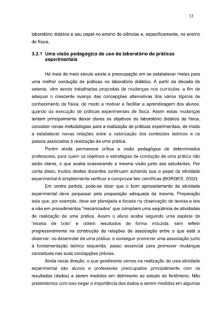 33



laboratório didático e seu papel no ensino de ciências e, especificamente, no ensino
de física.

3.2.1 Uma visão pedagógica de uso de laboratório de práticas
      experimentais


       Há mais de meio século existe a preocupação em se estabelecer metas para
uma melhor condução de práticas no laboratório didático. A partir da década de
setenta, vêm sendo trabalhadas propostas de mudanças nos currículos, a fim de
adequar o crescente avanço das concepções alternativas dos vários tópicos de
conhecimento da física, de modo a motivar e facilitar a aprendizagem dos alunos,
quando da execução de práticas experimentais de física. Assim estas mudanças
tentam principalmente deixar claros os objetivos do laboratório didático de física,
conceber novas metodologias para a realização de práticas experimentais, de modo
a estabelecer novas relações entre a valorização dos conteúdos teóricos e os
passos associados á realização de uma prática.
       Porém ainda permanece crítica a visão pedagógica de determinados
professores, para quem os objetivos e estratégias de condução de uma prática não
estão claros, o que acaba ocasionando a mesma visão junto aos estudantes. Por
conta disso, muitos destes docentes continuam achando que o papel da atividade
experimental é simplesmente verificar e comprovar leis científicas (BORGES, 2002).
       Em contra partida, pode-se dizer que o bom aproveitamento da atividade
experimental deve perpassar pela preparação adequada da mesma. Preparação
esta que, por exemplo, deve ser planejada e focada na observação de teorias e leis
e não em procedimentos “mecanizados” que compõem uma seqüência de atividades
de realização de uma prática. Assim o aluno acaba seguindo uma espécie de
“receita     de   bolo”   e   obtém   resultados   de   forma   induzida,   sem   refletir
progressivamente na construção de relações de associação entre o que está a
observar, no desenrolar de uma prática, e conseguir promover uma associação junto
à fundamentação teórica requerida, passo essencial para promover mudanças
conceituais nas suas concepções prévias.
       Ainda nesta direção, o que geralmente vemos na realização de uma atividade
experimental são alunos e professores preocupados principalmente com os
resultados (dados) a serem medidos em detrimento ao estudo do fenômeno. Não
pretendemos com isso negar a importância dos dados a serem medidos em algumas
 