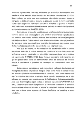 34



atividades experimentais. Com isso, destaca-se que a aquisição de dados não deve
prevalecer sobre o estudo e interpretação dos fenômenos. Uma vez que, por conta
disto, o aluno, por achar que seus resultados não estejam corretos, passem a
manipular os dados em vez de procurar as possíveis causas do ‘erro’ encontrado.
Muitas vezes os próprios professores são vitimas deste fato. O que leva os mesmos
a não realizarem uma determinada experiência, pelo fato da mesma não apresentar
os resultados esperados. (BORGES, 2002)
      Dentro do que foi exposto, acredita-se que uma forma de tentar superar estas
barreiras citadas para a realização de uma atividade experimental, seja através da
sua inclusão no currículo. Inclusão esta que deve acontecer de forma planejada e
com objetivos claros. Objetivos estes, que devem deixar clara a participação efetiva
dos alunos na coleta e principalmente na analise de resultados, para que de posse
destes resultados os estudantes possam testar suas próprias teorias.
      Para que isto ocorra, se faz necessário se estabelecer como os alunos
discussões anteriores à prática, relativo aos conteúdos teóricos associados aos
fenômenos a serem trabalhados no laboratório, caracterizando-se como atividade
pré-experimental (BORGES, 2002). Desta forma, o aprendente terá momentos em
que ele possa refletir sobre tais conhecimentos antes da realização da atividade
prática e compartilhar o processo de construção do conhecimento com seus
colegas.
      Neste processo o professor, a cada momento da realização da atividade, vai
interagindo através de um processo dialógico amplo com o intuito de tirar as dúvidas
dos alunos e preencher lacunas referentes ao conteúdo. Desta forma fazendo com
que “termos como velocidade, aceleração, força, pressão, temperatura, etc, e suas
relações, em conjunto com variado número de habilidades e destrezas necessárias
para suas determinações, façam sentido no contexto experimental” (ARRUDA et al,
2001). Desenvolvendo assim competências e habilidades necessárias a realização
da atividade experimental, de modo à “adaptar” o conteúdo à atividade experimental
para que o aluno possa aprender de forma significativa os conceitos a serem
estudados.
 