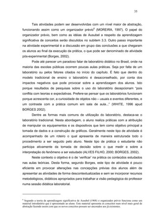 35



        Tais atividades podem ser desenvolvidas com um nível maior de abstração,
funcionando assim como um organizador prévio6 (MOREIRA, 1997). O papel do
organizador prévio, bem como as idéias de Ausubel a respeito da aprendizagem
significativa de conceitos serão discutidos no subitem 3.3. Outro passo importante
na atividade experimental é a discussão em grupo das conclusões a que chegaram
os alunos ao final da execução da prática, o que pode ser denominado de atividade
pós-experimental (Borges, 2002).
        Pode até parecer um paradoxo falar de laboratório didático no Brasil, onde na
maioria das escolas públicas ocorrem poucas aulas práticas. Seja por falta de um
laboratório ou pelos fatores citados no início do capítulo. É fato que dentro do
modelo tradicional de ensino o laboratório é desaconselhado, por conta dos
impactos negativos que pode provocar sobre a aprendizagem dos alunos. Isto
porque resultados de pesquisas sobre o uso do laboratório decepcionam “pois
conflita com teorias e expectativas. Prefere-se pensar que os laboratórios funcionam
porque acrescenta cor, a curiosidade de objetos não – usuais e eventos diferentes, e
um contraste com a prática comum em sala de aula...” (WHITE, 1996 apud
BORGES 2002).
        Dentre as formas mais comuns de utilização do laboratório, destaca-se o
laboratório tradicional. Nesta abordagem, o aluno realiza práticas com a atribuição
de manipular os equipamentos e os dispositivos que tem como objetivo principal a
tomada de dados e a construção de gráficos. Geralmente neste tipo de atividade é
acompanhado de um roteiro o qual apresenta de maneira estruturada todo o
procedimento a ser seguido pelo aluno. Neste tipo de prática o estudante não
participa ativamente da tomada de decisão sobre o que medir e sobre a
interpretação do fenômeno a ser estudado (ALVES FILHO, 2000; BORGES, 2002).
        Neste contexto o objetivo é o de ‘verificar’ na prática os conteúdos estudados
nas aulas teóricas. Desta forma, segundo Borges, este tipo de atividade é pouco
eficiente em provocar alterações nas concepções prévias dos alunos além de
apresentar as atividades de forma descontextualizadas e sem se incorporar recursos
metodológicos, didáticos apropriados para trabalhar a visão pedagógica do professor
numa sessão didática laboratorial.



6
  Segundo a teoria da aprendizagem significativa de Ausubel (1968) o organizador prévio funciona como um
material introdutório que é apresentado ao aluno. Este material apresenta os conceitos num nível mais geral de
abstração fazendo assim com que os novos conceitos possam ser ancorados aos já existentes.
 