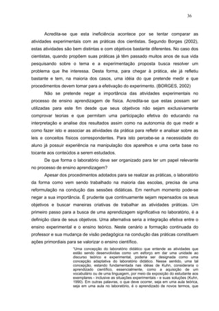 36



      Acredita-se que esta ineficiência acontece por se tentar comparar as
atividades experimentais com as práticas dos cientistas. Segundo Borges (2002),
estas atividades são bem distintas e com objetivos bastante diferentes. No caso dos
cientistas, quando propõem suas práticas já têm passado muitos anos de sua vida
pesquisando sobre o tema e a experimentação proposta busca resolver um
problema que lhe interessa. Desta forma, para chegar à prática, ele já refletiu
bastante e tem, na maioria dos casos, uma idéia do que pretende medir e que
procedimentos devem tomar para a efetivação do experimento. (BORGES, 2002)
      Não se pretende negar a importância das atividades experimentais no
processo de ensino aprendizagem de física. Acredita-se que estas possam ser
utilizadas para este fim desde que seus objetivos não sejam exclusivamente
comprovar teorias e que permitam uma participação efetiva do educando na
interpretação e analise dos resultados assim como na autonomia do que medir e
como fazer isto e associar as atividades da prática para refletir e analisar sobre as
leis e conceitos físicos correspondentes. Para isto percebe-se a necessidade do
aluno já possuir experiência na manipulação dos aparelhos e uma certa base no
tocante aos conteúdos a serem estudados.
      De que forma o laboratório deve ser organizado para ter um papel relevante
no processo de ensino aprendizagem?
      Apesar dos procedimentos adotados para se realizar as práticas, o laboratório
da forma como vem sendo trabalhado na maioria das escolas, precisa de uma
reformulação na condução das sessões didáticas. Em nenhum momento pode-se
negar a sua importância. È prudente que continuamente sejam repensados os seus
objetivos e buscar maneiras criativas de trabalhar as atividades práticas. Um
primeiro passo para a busca de uma aprendizagem significativa no laboratório, é a
definição clara de seus objetivos. Uma alternativa seria a integração efetiva entre o
ensino experimental e o ensino teórico. Neste cenário a formação continuada do
professor e sua mudança de visão pedagógica na condução das práticas constituem
ações primordiais para se valorizar o ensino científico.
                     “Uma concepção do laboratório didático que entende as atividades que
                     estão sendo desenvolvidas como um esforço em dar uma unidade ao
                     discurso teórico e experimental, poderia ser designada como uma
                     concepção adaptativa do laboratório didático. Nesse sentido, uma tal
                     concepção, estando fundamentada nas idéias de Kuhn, consideraria o
                     aprendizado científico, essencialmente, como a aquisição de um
                     vocabulário ou de uma linguagem, por meio da exposição do estudante aos
                     exemplares - inclusive as situações experimentais - e suas soluções (Kuhn,
                     1990). Em outras palavras, o que deve ocorrer, seja em uma aula teórica,
                     seja em uma aula no laboratório, é o aprendizado de novos termos, que
 
