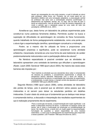 37


                            devem ser empregados de uma certa maneira, a qual é indicada ao aluno
                            pelo professor, pelos livros, etc. Portanto, de um modo geral em um
                            laboratório didático sob uma concepção adaptativa, a preocupação central
                            do professor não seria com a contrastação empírica (confirmação ou
                            falseamento) de hipóteses, teorias, etc, ou seja, não se trata de opor a
                            teoria ao experimento, mas de articular os dois de maneira integradora, de
                            modo a permitir que o estudante possa ter uma visão do todo (do
                            paradigma). (ARRUDA et al., 2001)

         Acredita-se que, desta forma um laboratório de práticas experimentais pode
constituir-se numa poderosa ferramenta didática. Permitindo auxiliar na busca e
superação de dificuldades de aprendizagem de conceitos de física funcionando,
quando trabalhado de forma pedagogicamente estabelecida, como uma ponte para
o aluno ligar a experimentação científica, aprendizagem conceitual e a motivação.
         Porém, se o mesmo não for utilizado de forma a proporcionar uma
aprendizagem prazerosa e significativa, pode se caracterizar numa atividade
enfadonha, mecanizada, tornando-se uma nova forma de aula tradicional, de caráter
predominantemente instrucionista e sem a participação efetiva dos alunos7.
         Na literatura especializada é possível constatar que as atividades de
laboratório apresentam uma variedade de barreiras que dificultam a aprendizagem
(Ryder, Leach 2000; Sandoval 1990 apud Laburú 2003). Na maioria das vezes estas
barreiras são impostas por :

                            “ficar implícita na atividade que aos estudantes deve caber a compreensão
                            da natureza do problema, o procedimento experimental, a adoção da
                            perspectiva teórica relevante relacionada com o tema em estudo, o
                            acompanhamento da leitura e a assimilação das instruções do experimento,
                            a compreensão, ou pelo menos, o manejo correto dos aparatos em questão”
                            (HODSON 1990 apud LABURÚ 2003).
      Segundo Moreira (1980 apud Laburú 2006), certas atividades de laboratório
são perdas de tempo, pois é possível que se eliminem vários passos que são
irrelevantes e só servem para deixar os estudantes perdidos em detalhes
irrelevantes. O autor citado diz ainda que é fundamental que se dedique mais tempo
à compreensão teórica, a discussão e interpretação dos resultados experimentais do
que à realização propriamente dita do experimento.
                            “Para a construção de teorias, a experimentação tem duplo significado: o de
                            testar a adequação empírica da teoria...e preencher os espaços vazios (da
                            teoria), isto é, guiar a continuação da construção ou complementação da
                            teoria. Da mesma forma, a teoria tem um duplo papel na experimentação:
                            formulação de questões a serem respondidas de uma maneira
                            sistemática...e como guia no planejamento de experimentos para responder
                            a essas questões” (van Fraassen 1980 apud Arruda et al, 2001)




7
 O que foi dito será reforçado a seguir por Moreira
 