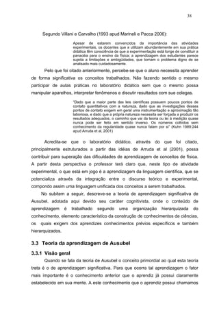 38



     Segundo Villani e Carvalho (1993 apud Marineli e Pacca 2006):

                      Apesar de estarem convencidos da importância das atividades
                      experimentais, os docentes que a utilizam abundantemente em sua prática
                      didática têm consciência de que a experimentação está longe de constituir a
                      panacéia para o ensino da física; a aprendizagem dos estudantes parece
                      sujeita a limitações e ambigüidades, que tornam o problema digno de se
                      analisado mais cuidadosamente.
      Pelo que foi citado anteriormente, percebe-se que o aluno necessita aprender
de forma significativa os conceitos trabalhados. Não fazendo sentido o mesmo
participar de aulas práticas no laboratório didático sem que o mesmo possa
manipular aparelhos, interpretar fenômenos e discutir resultados com sue colegas.

                      “Dado que a maior parte das leis científicas possuem poucos pontos de
                      contato quantitativos com a natureza, dado que as investigações desses
                      pontos de contato exigem em geral uma instrumentação e aproximação tão
                      laboriosa, e dado que a própria natureza necessita ser forçada a produzir os
                      resultados adequados, o caminho que vai da teoria ou lei à medição quase
                      nunca pode ser feito em sentido inverso. Os números colhidos sem
                      conhecimento da regularidade quase nunca falam por si” (Kuhn 1989:244
                      apud Arruda et al, 2001)


      Acredita-se     que   o   laboratório    didático,    através    do    que    foi   citado,
principalmente estruturados a partir das idéias de Arruda et al (2001), possa
contribuir para superação das dificuldades de aprendizagem de conceitos de física.
A partir desta perspectiva o professor terá claro que, neste tipo de atividade
experimental, o que está em jogo é a aprendizagem da linguagem científica, que se
potencializa através da integração entre o discurso teórico e experimental,
compondo assim uma linguagem unificada dos conceitos a serem trabalhados.
     No subitem a seguir, descreve-se a teoria de aprendizagem significativa de
Ausubel, adotada aqui devido seu caráter cognitivista, onde o conteúdo de
aprendizagem      é   trabalhado    segundo      uma       organização      hierarquizada       do
conhecimento, elemento característico da construção de conhecimentos de ciências,
os   quais exigem dos aprendizes conhecimentos prévios específicos e também
hierarquizados.

3.3 Teoria da aprendizagem de Ausubel
3.3.1 Visão geral
      Quando se fala da teoria de Ausubel o conceito primordial ao qual esta teoria
trata é o de aprendizagem significativa. Para que ocorra tal aprendizagem o fator
mais importante é o conhecimento anterior que o aprendiz já possui claramente
estabelecido em sua mente. A este conhecimento que o aprendiz possui chamamos
 