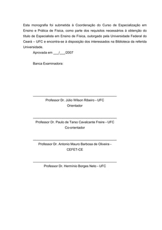 3



Esta monografia foi submetida à Coordenação do Curso de Especialização em
Ensino e Prática de Física, como parte dos requisitos necessários à obtenção do
título de Especialista em Ensino de Física, outorgado pela Universidade Federal do
Ceará – UFC e encontra-se à disposição dos interessados na Biblioteca da referida
Universidade.
      Aprovada em ___/___/2007


      Banca Examinadora:




      ______________________________________________
                 Professor Dr. Júlio Wilson Ribeiro - UFC
                               Orientador


      ______________________________________________
        Professor Dr. Paulo de Tarso Cavalcante Freire - UFC
                              Co-orientador


      ______________________________________________
          Professor Dr. Antonio Mauro Barbosa de Oliveira -
                               CEFET-CE


      ______________________________________________
                Professor Dr. Hermínio Borges Neto - UFC
 