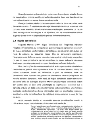 42



      Segundo Ausubel, estes princípios podem ser desenvolvidos através do uso
de organizadores prévios que têm como função principal fazer uma ligação entre o
que o aluno já sabe e o que se deseja que ele aprenda.
      Os organizadores prévios podem ser apresentados de forma expositiva ou de
forma comparativa. É sugerido que ele seja apresentado de forma expositiva se o
conceito a ser aprendido é inteiramente desconhecido pelo aprendente. Já para o
caso do conjunto de informações a ser aprendido não ser completamente novo é
sugerido que se usem os organizadores prévios de forma comparativa.

3.4 Mapas conceituais
      Segundo Moreira (1997) mapas conceituais são “diagramas indicando
relações entre conceitos, ou entre palavras que usamos para representar conceitos”.
Os mapas conceituais são formados de conceitos que se relacionam com outros por
meio de palavras ou pequenas frases. Eles se apresentam organizados
hierarquicamente de forma que os conceitos mais gerais e inclusivos se apresentam
no topo do mapa conceitual e os mais específicos ou menos inclusivos vão sendo
ligados aos conceitos mais gerais por meio de palavras ou frases de ligação.
      Uma das funções dos mapas conceituais é a de organizar determinado tema
destacando os pontos mais significativos entre os conceitos (Moreira, 1999). Os
mapas conceituais podem ser formulados a partir de conceitos sobre um
determinado tema. Por outro lado, podem ser formulados a partir de parágrafos e até
mesmo de textos completos. Além disso, os mapas conceituais podem ser usados
até como forma de avaliação. Segundo Moreira (1997) mapas conceituais podem
ser usados para se obter uma visualização da organização conceitual que o
aprendiz atribui a um dado conhecimento tratando-se basicamente de uma forma de
avaliação não-tradicional que busca informações sobre os significados e relações
significativas entre conceitos-chave da matéria de ensino segundo o ponto de vista
do aluno.
      Ainda segundo Moreira é necessário algumas considerações quanto à
utilização de mapas conceituais como instrumentos de avaliação.
                     Como a aprendizagem significativa implica, necessariamente, atribuição de
                     significados idiossincráticos, mapas conceituais, traçados por professores e
                     alunos, refletirão tais significados. Quer dizer, tanto mapas usados por
                     professores como recurso didático como mapas feitos por alunos em uma
                     avaliação têm componentes idiossincráticos. Isso significa que não existe
                     mapa conceitual “correto”. Um professor nunca deve apresentar aos alunos
                     o mapa conceitual de um certo conteúdo e sim um mapa conceitual para
                     esse conteúdo segundo os significados que ele atribui aos conceitos e às
 