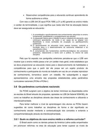 45



           •   Desenvolver competências para o educando continuar aprendendo de
               forma autônoma e crítica.
       Com isso a LDB (Art.35 apud PCN 1999, p.31 p.46) garante ao ensino médio
o caráter de terminalidade, o que significa que nesta reta final da educação básica
deve ser assegurada ao educando:


                      I. A consolidação e aprofundamento dos conhecimentos adquiridos no ensino
                         fundamental, possibilitando o prosseguimento dos estudos;
                     II. A preparação básica para o trabalho e para a cidadania do educando, para
                         continuara aprendendo, de modo a ser capaz de se adaptar com
                         flexibilidade a novas condições de ocupação ou aperfeiçoamento
                         posteriores;
                    III. O aprimoramento do educando como pessoa humana, incluindo a
                         formação ética e o desenvolvimento da autonomia intelectual e do
                         pensamento crítico;
                    IV. A compreensão dos fundamentos científico-tecnológicos dos processos
                         produtivos, relacionando a teoria com a prática, no ensino de cada
                         disciplina.

       Pelo que foi exposto nos parágrafos anteriores percebe-se que a LDB vem
mostrar que o ensino médio passa a ter um caráter mais geral, onde estabelece que
se deva proporcionar ao educando meios para o desenvolvimento de habilidades e
competências para que a partir daí ele possa ser um sujeito produtor de
conhecimento e participante do mundo do trabalho em vez de um simples reprodutor
de conhecimento, tornando-o assim um cidadão. No subparágrafo a seguir
apresentaremos uma amostra das propostas estabelecidas pelos parâmetros
curriculares nacionais (PCNs e PCNs+)

3.6 Os parâmetros curriculares nacionais
       Os PCNS surgiram com o objetivo de tentar minimizar as disparidades entre
as escolas do Brasil através de propostas, apoiadas na LDB (lei federal 9394/96), de
como se trabalhar as disciplinas através das áreas de conhecimento e utilizando a
interdisciplinaridade.
       Para tentar melhorar o nível de aprendizagem dos alunos os PCNs trazem
sugestões de como trabalhar as disciplinas de forma a dar significado ao
conhecimento escolar mediante a contextualização dos conceitos e evitando a
compartimentalização através da interdisciplinaridade.

3.6.1 Quais os objetivos do novo ensino médio e a reforma curricular?
       O Brasil assim como os demais países da América Latina estão empenhados
em promover reformas na área de educação para tentar superar os níveis de
 