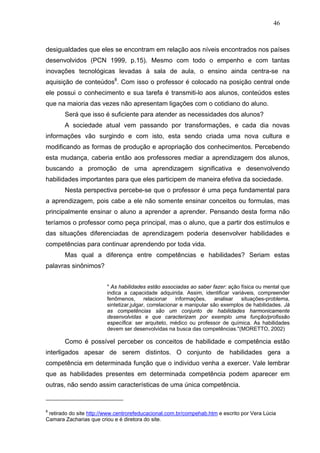 46



desigualdades que eles se encontram em relação aos níveis encontrados nos países
desenvolvidos (PCN 1999, p.15). Mesmo com todo o empenho e com tantas
inovações tecnológicas levadas à sala de aula, o ensino ainda centra-se na
aquisição de conteúdos8. Com isso o professor é colocado na posição central onde
ele possui o conhecimento e sua tarefa é transmiti-lo aos alunos, conteúdos estes
que na maioria das vezes não apresentam ligações com o cotidiano do aluno.
       Será que isso é suficiente para atender as necessidades dos alunos?
       A sociedade atual vem passando por transformações, e cada dia novas
informações vão surgindo e com isto, esta sendo criada uma nova cultura e
modificando as formas de produção e apropriação dos conhecimentos. Percebendo
esta mudança, caberia então aos professores mediar a aprendizagem dos alunos,
buscando a promoção de uma aprendizagem significativa e desenvolvendo
habilidades importantes para que eles participem de maneira efetiva da sociedade.
       Nesta perspectiva percebe-se que o professor é uma peça fundamental para
a aprendizagem, pois cabe a ele não somente ensinar conceitos ou formulas, mas
principalmente ensinar o aluno a aprender a aprender. Pensando desta forma não
teríamos o professor como peça principal, mas o aluno, que a partir dos estímulos e
das situações diferenciadas de aprendizagem poderia desenvolver habilidades e
competências para continuar aprendendo por toda vida.
       Mas qual a diferença entre competências e habilidades? Seriam estas
palavras sinônimos?


                         " As habilidades estão associadas ao saber fazer: ação física ou mental que
                         indica a capacidade adquirida. Assim, identificar variáveis, compreender
                         fenômenos,       relacionar    informações,   analisar  situações-problema,
                         sintetizar,julgar, correlacionar e manipular são exemplos de habilidades. Já
                         as competências são um conjunto de habilidades harmonicamente
                         desenvolvidas e que caracterizam por exemplo uma função/profissão
                         específica: ser arquiteto, médico ou professor de química. As habilidades
                         devem ser desenvolvidas na busca das competências."(MORETTO, 2002)

       Como é possível perceber os conceitos de habilidade e competência estão
interligados apesar de serem distintos. O conjunto de habilidades gera a
competência em determinada função que o individuo venha a exercer. Vale lembrar
que as habilidades presentes em determinada competência podem aparecer em
outras, não sendo assim características de uma única competência.


8
 retirado do site http://www.centrorefeducacional.com.br/compehab.htm e escrito por Vera Lúcia
Camara Zacharias que criou e é diretora do site.
 