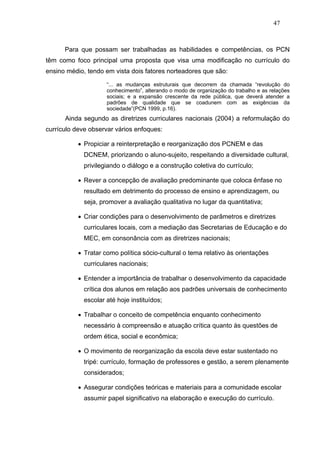 47



      Para que possam ser trabalhadas as habilidades e competências, os PCN
têm como foco principal uma proposta que visa uma modificação no currículo do
ensino médio, tendo em vista dois fatores norteadores que são:

                     “... as mudanças estruturais que decorrem da chamada “revolução do
                     conhecimento”, alterando o modo de organização do trabalho e as relações
                     sociais; e a expansão crescente da rede pública, que deverá atender a
                     padrões de qualidade que se coadunem com as exigências da
                     sociedade”(PCN 1999, p.16).
      Ainda segundo as diretrizes curriculares nacionais (2004) a reformulação do
currículo deve observar vários enfoques:

           • Propiciar a reinterpretação e reorganização dos PCNEM e das
             DCNEM, priorizando o aluno-sujeito, respeitando a diversidade cultural,
             privilegiando o diálogo e a construção coletiva do currículo;

           • Rever a concepção de avaliação predominante que coloca ênfase no
             resultado em detrimento do processo de ensino e aprendizagem, ou
             seja, promover a avaliação qualitativa no lugar da quantitativa;

           • Criar condições para o desenvolvimento de parâmetros e diretrizes
             curriculares locais, com a mediação das Secretarias de Educação e do
             MEC, em consonância com as diretrizes nacionais;

           • Tratar como política sócio-cultural o tema relativo às orientações
             curriculares nacionais;

           • Entender a importância de trabalhar o desenvolvimento da capacidade
             crítica dos alunos em relação aos padrões universais de conhecimento
             escolar até hoje instituídos;

           • Trabalhar o conceito de competência enquanto conhecimento
             necessário à compreensão e atuação crítica quanto às questões de
             ordem ética, social e econômica;

           • O movimento de reorganização da escola deve estar sustentado no
             tripé: currículo, formação de professores e gestão, a serem plenamente
             considerados;

           • Assegurar condições teóricas e materiais para a comunidade escolar
             assumir papel significativo na elaboração e execução do currículo.
 