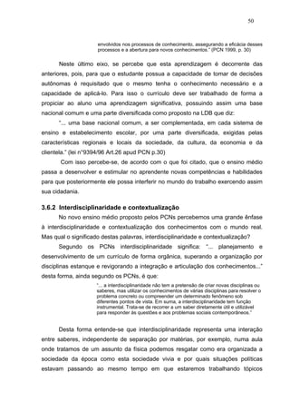 50


                     envolvidos nos processos de conhecimento, assegurando a eficácia desses
                     processos e a abertura para novos conhecimentos.” (PCN 1999, p. 30)

      Neste último eixo, se percebe que esta aprendizagem é decorrente das
anteriores, pois, para que o estudante possua a capacidade de tomar de decisões
autônomas é requisitado que o mesmo tenha o conhecimento necessário e a
capacidade de aplicá-lo. Para isso o currículo deve ser trabalhado de forma a
propiciar ao aluno uma aprendizagem significativa, possuindo assim uma base
nacional comum e uma parte diversificada como proposto na LDB que diz:
      “... uma base nacional comum, a ser complementada, em cada sistema de
ensino e estabelecimento escolar, por uma parte diversificada, exigidas pelas
características regionais e locais da sociedade, da cultura, da economia e da
clientela.” (lei n°9394/96 Art.26 apud PCN p.30)
       Com isso percebe-se, de acordo com o que foi citado, que o ensino médio
passa a desenvolver e estimular no aprendente novas competências e habilidades
para que posteriormente ele possa interferir no mundo do trabalho exercendo assim
sua cidadania.

3.6.2 Interdisciplinaridade e contextualização
      No novo ensino médio proposto pelos PCNs percebemos uma grande ênfase
à interdisciplinaridade e contextualização dos conhecimentos com o mundo real.
Mas qual o significado destas palavras, interdisciplinaridade e contextualização?
      Segundo os PCNs interdisciplinaridade significa: “... planejamento e
desenvolvimento de um currículo de forma orgânica, superando a organização por
disciplinas estanque e revigorando a integração e articulação dos conhecimentos...”
desta forma, ainda segundo os PCNs, é que:
                     “... a interdisciplinaridade não tem a pretensão de criar novas disciplinas ou
                     saberes, mas utilizar os conhecimentos de várias disciplinas para resolver o
                     problema concreto ou compreender um determinado fenômeno sob
                     diferentes pontos de vista. Em suma, a interdisciplinaridade tem função
                     instrumental. Trata-se de recorrer a um saber diretamente útil e utilizável
                     para responder às questões e aos problemas sociais contemporâneos.”


      Desta forma entende-se que interdisciplinaridade representa uma interação
entre saberes, independente de separação por matérias, por exemplo, numa aula
onde tratamos de um assunto da física podemos resgatar como era organizada a
sociedade da época como esta sociedade vivia e por quais situações políticas
estavam passando ao mesmo tempo em que estaremos trabalhando tópicos
 