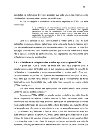 51



estudados na matemática. Devemos perceber que cada uma delas, mesmo sendo
relacionadas, permanece com as suas especificidades.
      No que diz respeito à contextualização temos, segundo os PCNs, que esta
representa:
                      “... a existência de um referencial que permita aos alunos identificar e se
                      identificar com as questões propostas. Essa postura não significa
                      permanecer no nível de conhecimento que é dado pelo contexto mais
                      imediato, nem muito menos para o senso comum, mas visa gerar a
                      capacidade de compreender e intervir na realidade, numa perspectiva
                      autônoma e desalienante.”

      Com isso percebe-se que contextualizar é trazer para a sala de aula
aplicações práticas dos tópicos trabalhados para o dia-a-dia do aluno, fazendo com
que ele perceba que os conhecimentos gerados dentro de uma sala de aula têm
aplicação prática na sua vida. Fazendo com isso que os alunos sintam que o saber
não é apenas acumulo de conhecimentos, mas representa uma ferramenta para
enfrentar um mundo de significações.

3.6.3 Habilidades e competências em física propostas pelos PCNs
      A partir dos PCN o ensino da física tem uma nova proposta para a
estruturação dos seus conteúdos que é a sua estruturação apoiadas no conjunto de
habilidades e competências a serem desenvolvidas no ensino médio. Com isso,
percebe-se que o importante não é pensar em o que ensinar da disciplina de física,
mas para que ensinar física. Deve-se perceber que o conhecimento da física
desenvolvido pela humanidade não pode estar todo presente no ensino médio
(PCNM, 2002 p. 61).
      Mas que temas devem ser selecionados no ensino médio? Que critérios
utilizar na seleção destes conteúdos?
      Segundo os PCNM (2002), a seleção destes conteúdos tem sido feita de
forma compartimentalizada em conceitos centrais da física, tornando-a assim uma
reprodução dos índices dos livros didáticos, sem levar em consideração o sentido
mais amplo da formação do estudante. Não se trata de mostrar ao estudante a física
para que ele seja informado da sua existência, mas para que ele possa se apropriar
do conhecimento adquirido com a física e usá-lo como uma ferramenta a mais em
suas formas de pensar e agir (PCN+, 2002). Sendo assim, pensando não em o que
ensinar de física, mas para que ensinar; estaremos formando o jovem capaz de lidar
com situações reais como crises de energia, problemas ambientais, manuais de
aparelhos, concepções de universo, exames médicos, notícias de jornal, e assim por
 