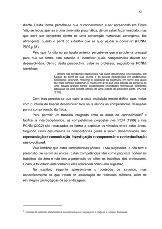 52



diante. Desta forma, percebe-se que o conhecimento a ser apreendido em Física
“não se reduz apenas a uma dimensão pragmática, de um saber fazer imediato, mas
que deve ser concebido dentro de uma concepção humanista abrangente, tão
abrangente quanto o perfil do cidadão que se quer ajudar a construir” (PCNM,
2002,p.61).
           Pelo que foi dito no parágrafo anterior percebe-se que o problema principal
para que se forme este cidadão é identificar quais competências devem ser
desenvolvidas. Dentro desta perspectiva, cabe ao professor, segundo os PCNM,
identificar:
                              ... dentro das condições específicas nas quais desenvolve seu trabalho, em
                              função do perfil de sua escola e do projeto pedagógico em andamento,
                              selecionar, priorizar, redefinir e organizar os objetivos em torno dos quais
                              faz mais sentido trabalhar. É muito provável que uma escola da periferia de
                              uma cidade grande tenha estabelecido prioridades formativas diferentes
                              daquelas de uma escola central de uma cidade de pequeno porte. (PCNM,
                              2002).

           Com isso percebe-se que cabe a cada instituição ensino definir suas metas
com o intuito de buscar desenvolver nos seus alunos as competências desejadas
para a compreensão da física.
           Para permitir um trabalho integrado entre as áreas do conhecimento9 e
facilitar a interdisciplinaride, as competências propostas nos PCN (1999) e nos
PCNM (2002) são repassadas de forma a explicitar os vínculos entre estas áreas.
Segundo estes documentos as competências gerais a serem desenvolvidas são:
representação e comunicação, investigação e compreensão e contextualização
sócio-cultural.
           Vale lembrar que estas competências (Anexo I) são sugestões, e não têm a
pretensão de serem as únicas. Estas competências têm como proposta nortear os
trabalhos da área e não têm a pretensão de tolher os trabalhos dos professores.
Como já foi citado anteriormente elas aparecem como uma sugestão.
           No     capítulo     seguinte       apresenta-se        o    conteúdo       de    circuitos,    mas
especificamente os que tratam de associação de resistores elétricos, além de
estratégias pedagógicas de aprendizagem.




9
    Ciências da natureza matemática e suas tecnologias; linguagens e códigos e ciências humanas.
 