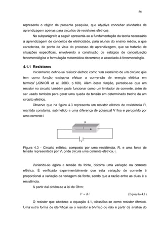 56



representa o objeto da presente pesquisa, que objetiva conceber atividades de
aprendizagem apenas para circuitos de resistores elétricos.
       No subparágrafo a seguir apresenta-se a fundamentação da teoria necessária
à aprendizagem de conceitos de eletricidade, para alunos do ensino médio, o que
caracteriza, do ponto de vista do processo de aprendizagem, que se tratarão de
situações específicas, envolvendo a construção de estágios de conceituação
fenomenológica e formulação matemática decorrente e associada à fenomenologia.

4.1.1 Resistores
       Inicialmente define-se resistor elétrico como “um elemento de um circuito que
tem como função exclusiva efetuar a conversão de energia elétrica em
térmica” (JÚNIOR et al, 2003, p.108). Além desta função, percebe-se que um
resistor no circuito também pode funcionar como um limitador de corrente, além de
ser usado também para gerar uma queda de tensão em determinado trecho de um
circuito elétrico.
       Observe que na figura 4.3 representa um resistor elétrico de resistência R,
mantida constante, submetido a uma diferença de potencial V fixa e percorrido por
uma corrente i




Figura 4.3 - Circuito elétrico, composto por uma resistência, R, e uma fonte de
tensão representada por V, onde circula uma corrente elétrica, i.



       Variando-se agora a tensão da fonte, decorre uma variação na corrente
elétrica. É verificado experimentalmente que esta variação de corrente é
proporcional a variação da voltagem da fonte, sendo que a razão entre as duas é a
resistência.
       A partir daí obtém-se a lei de Ohm:

                                       V = Ri                          (Equação 4.1)

       O resistor que obedece a equação 4.1, classifica-se como resistor ôhmico.
Uma outra forma de identificar se o resistor é ôhmico ou não é partir da análise do
 