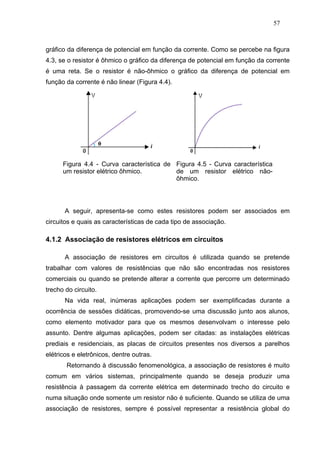 57



gráfico da diferença de potencial em função da corrente. Como se percebe na figura
4.3, se o resistor é ôhmico o gráfico da diferença de potencial em função da corrente
é uma reta. Se o resistor é não-ôhmico o gráfico da diferença de potencial em
função da corrente é não linear (Figura 4.4).




      Figura 4.4 - Curva característica de Figura 4.5 - Curva característica
      um resistor elétrico ôhmico.         de um resistor elétrico não-
                                           ôhmico.




       A seguir, apresenta-se como estes resistores podem ser associados em
circuitos e quais as características de cada tipo de associação.

4.1.2 Associação de resistores elétricos em circuitos

       A associação de resistores em circuitos é utilizada quando se pretende
trabalhar com valores de resistências que não são encontradas nos resistores
comerciais ou quando se pretende alterar a corrente que percorre um determinado
trecho do circuito.
       Na vida real, inúmeras aplicações podem ser exemplificadas durante a
ocorrência de sessões didáticas, promovendo-se uma discussão junto aos alunos,
como elemento motivador para que os mesmos desenvolvam o interesse pelo
assunto. Dentre algumas aplicações, podem ser citadas: as instalações elétricas
prediais e residenciais, as placas de circuitos presentes nos diversos a parelhos
elétricos e eletrônicos, dentre outras.
       Retornando à discussão fenomenológica, a associação de resistores é muito
comum em vários sistemas, principalmente quando se deseja produzir uma
resistência à passagem da corrente elétrica em determinado trecho do circuito e
numa situação onde somente um resistor não é suficiente. Quando se utiliza de uma
associação de resistores, sempre é possível representar a resistência global do
 