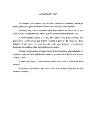 5



                                 AGRADECIMENTOS




      Ao professor Júlio Wilson, pela amizade, paciência e excelente orientação,
sem a que ficaria significativamente mais difícil a realização deste trabalho.

      Aos meus pais, Zélio e Jocabede, pelos ensinamentos de toda a vida e todo
amor, carinho, companheirismo e força que me deram durante toda minha vida.

      A minha esposa Virgínia e a meu filho Daniel Filho, pelo incentivo, pela
paciência e compreensão que tiveram durante o período de realização deste
trabalho. E por todas as vezes que não pude estar presente em programas
familiares, por conta do desenvolvimento deste trabalho.

      A todos os professores, amigos e funcionários do curso de especialização em
ensino e prática de física, pelas contribuições e trocas de experiências que tivemos
durante o curso.

      A todos que direta ou indiretamente contribuíram para a realização deste
trabalho.

      À inspiração do universo, pelo dom da vida e por me dar força para superar
todas as barreiras.
 