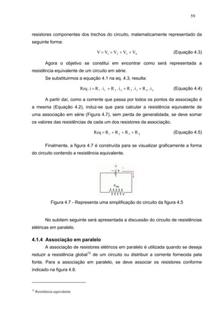 59



resistores componentes dos trechos do circuito, matematicamente representado da
seguinte forma:

                                           V = V1 + V2 + V3 + V4                         (Equação 4.3)

           Agora o objetivo se constitui em encontrar como será representada a
resistência equivalente de um circuito em série.
           Se substituirmos a equação 4.1 na eq. 4.3, resulta:

                               Req . i = R 1 . i 1 + R 2 . i 2 + R 3 . i 3 + R 4 . i 4   (Equação 4.4)

           A partir daí, como a corrente que passa por todos os pontos da associação é
a mesma (Equação 4.2), induz-se que para calcular a resistência equivalente de
uma associação em série (Figura 4.7), sem perda de generalidade, se deve somar
os valores das resistências de cada um dos resistores da associação.

                                         Req = R 1 + R 2 + R 3 + R 4                     (Equação 4.5)

           Finalmente, a figura 4.7 é construída para se visualizar graficamente a forma
do circuito contendo a resistência equivalente.




               Figura 4.7 - Representa uma simplificação do circuito da figura 4.5


           No subitem seguinte será apresentada a discussão do circuito de resistências
elétricas em paralelo.

4.1.4 Associação em paralelo
           A associação de resistores elétricos em paralelo é utilizada quando se deseja
reduzir a resistência global12 de um circuito ou distribuir a corrente fornecida pela
fonte. Para a associação em paralelo, se deve associar os resistores conforme
indicado na figura 4.8.



12
     Resistência equivalente
 