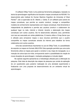 62



         O software CMap Tools é uma poderosa ferramenta pedagógica, baseada na
teoria da aprendizagem significativa de Ausubel e mapas conceituais de NOVAK. Foi
desenvolvido pelo Institute for Human Machine Cognition da University of West
Florida14, sob a supervisão do Dr. Alberto J. Cañas. É um software para autoria de
mapas conceituais, que permite ao usuário construir, navegar e compartilhar
modelos de conhecimento representados com mapas conceituais. Esta ferramenta é
independente de plataforma e permite aos usuários construir e colaborarem de
qualquer lugar na rede, internet e intranet, durante a elaboração dos mapas
conceituais com outros usuários. Ele foi desenvolvido utilizando Java, permitindo
com isso ser executado em várias plataformas. O mesmo utiliza o Cmap Server que
é utilizado para armazenar mapas e seus recursos permitindo que o usuário
compartilhe os mapas conceituais através da internet para trabalhar de forma
colaborativa com outros usuários.
         Uma das características importantes no uso do CMap Tools, é a possibilidade
de exportar os mapas em formato XML/XTM. Esta operação permitirá que uma outra
ferramenta utilize os mapas para ajudar a construir o seu mapa de navegação, ou a
inserção de outros tipos de mídia, enriquecendo assim a possibilidade de criação de
novas situações de aprendizagem, mediação pedagógica e inclusão digital.
        No capítulo seguinte apresenta-se a metodologia utilizada para a efetivação da
pesquisa. Este trata da descrição das etapas da pesquisa que consta da aplicação
de um questionário para posterior realização de uma atividade experimental e
finalizando com uma proposta de desenvolvimento de um ambiente virtual de
aprendizagem.




14
     http://www.ihmc.us
 