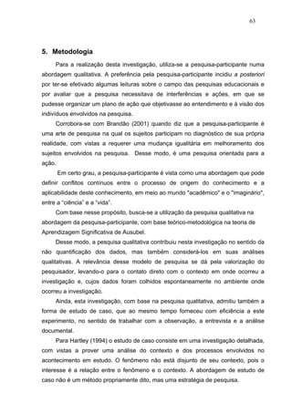 63




5. Metodologia
     Para a realização desta investigação, utiliza-se a pesquisa-participante numa
abordagem qualitativa. A preferência pela pesquisa-participante incidiu a posteriori
por ter-se efetivado algumas leituras sobre o campo das pesquisas educacionais e
por avaliar que a pesquisa necessitava de interferências e ações, em que se
pudesse organizar um plano de ação que objetivasse ao entendimento e à visão dos
indivíduos envolvidos na pesquisa.
     Corrobora-se com Brandão (2001) quando diz que a pesquisa-participante é
uma arte de pesquisa na qual os sujeitos participam no diagnóstico de sua própria
realidade, com vistas a requerer uma mudança igualitária em melhoramento dos
sujeitos envolvidos na pesquisa. Desse modo, é uma pesquisa orientada para a
ação.
        Em certo grau, a pesquisa-participante é vista como uma abordagem que pode
definir conflitos contínuos entre o processo de origem do conhecimento e a
aplicabilidade deste conhecimento, em meio ao mundo "acadêmico" e o "imaginário",
entre a “ciência” e a “vida”.
     Com base nesse propósito, busca-se a utilização da pesquisa qualitativa na
abordagem da pesquisa-participante, com base teórico-metodológica na teoria de
Aprendizagem Significativa de Ausubel.
     Desse modo, a pesquisa qualitativa contribuiu nesta investigação no sentido da
não quantificação dos dados, mas também considerá-los em suas análises
qualitativas. A relevância desse modelo de pesquisa se dá pela valorização do
pesquisador, levando-o para o contato direto com o contexto em onde ocorreu a
investigação e, cujos dados foram colhidos espontaneamente no ambiente onde
ocorreu a investigação.
     Ainda, esta investigação, com base na pesquisa qualitativa, admitiu também a
forma de estudo de caso, que ao mesmo tempo forneceu com eficiência a este
experimento, no sentido de trabalhar com a observação, a entrevista e a análise
documental.
     Para Hartley (1994) o estudo de caso consiste em uma investigação detalhada,
com vistas a prover uma análise do contexto e dos processos envolvidos no
acontecimento em estudo. O fenômeno não está disjunto de seu contexto, pois o
interesse é a relação entre o fenômeno e o contexto. A abordagem de estudo de
caso não é um método propriamente dito, mas uma estratégia de pesquisa.
 